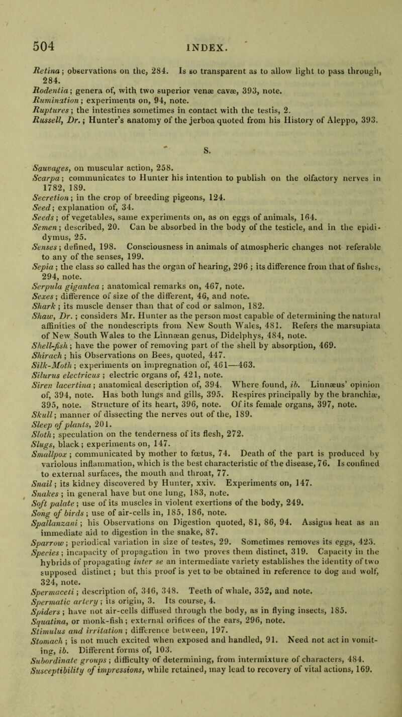 Retina; obeervations on the, 284. Is so transparent as to allow light to pass through, 284. Rodentia \ genera of, with two superior venae cavae, 393, note. Rumination; experiments on, 94, note. Ruptures; the intestines sometimes in contact with the testis, 2. Russell, Dr.; Hunter’s anatomy of the jerboa quoted from his History of Aleppo, 393. S. Sauvages, on muscular action, 258. Scarpa-, communicates to Hunter his intention to publish on the olfactory nerves in 1782, 189. Secretion-, in the crop of breeding pigeons, 124. Seed-, explanation of, 34. Seeds; of vegetables, same experiments on, as on eggs of animals, 1(?4. Semen; described, 20. Can be absorbed in the body of the testicle, and in the epidi- dymus, 25. Senses; defined, 198. Consciousness in animals of atmospheric changes not referable to any of the senses, 199. Sepia; the class so called has the organ of hearing, 296 ; its difference from that of fishes, 294, note. Serpula gigantea ; anatomical remarks on, 467, note. Sexes; difference of size of the different, 46, and note. Shark; its muscle denser than that of cod or salmon, 182. Shaw, Dr. ; considers Mr. Hunter as the person most capable of determining the natural affinities of the nondescripts from New South Wales, 481. Refers the marsupiata of New South Wales to the Linnaean genus, Didelphys, 484, note. Shell-fish; have the power of removing part of the shell by absorption, 469. Shirach; his Observations on Bees, quoted, 447. Silk-Moth; experiments on impregnation of, 461—463. Silurus electricus ; electric organs of, 421, note. Siren lacertina; anatomical description of, 394. Where found, ih. Linnaeus’ opinion of, 394, note. Has both lungs and gills, 395. Respires principally by the branchia-, 395, note. Structure of its heart, 396, note. Of its female organs, 397, note. Skull; manner of dissecting the nerves out of the, 189. Sleep of plants, 201. Sloth; speculation on the tenderness of its flesh, 272. Slugs, black; experiments on, 147. Smallpox; communicated by mother to foetus, 74. Death of the part is produced by variolous inflammation, which is the best characteristic of the disease, 76. Is confined to external surfaces, the mouth and throat, 77. Snail; its kidney discovered by Hunter, xxiv. Experiments on, 147. Snakes ; in general have but one lung, 183, note. Soft palate ; use of its muscles in violent exertions of the body, 249. Song of birds ; use of air-cells in, 185, 186, note. Spallanzani; his Observations on Digestion quoted, 81, 86, 94. Assigns heat as an immediate aid to digestion in the snake, 87. Sparrow; periodical variation in size of testes, 29. Sometimes removes its eggs, 423. Species; incapacity of propagation in two proves them distinct, 319. Capacity in the hybrids of propagating inter se an intermediate variety establishes the identity of two supposed distinct; but this proof is yet to be obtained in reference to dog and wolf, 324, note. Spermaceti; description of, 346, 348. Teeth of whale, 352, and note. Spermatic artery; its origin, 3. Its course, 4. Spiders; have not air-cells diffused through the body, as in flying insects, 185. Squatina, or monk-fish; external orifices of the ears, 296, note. Stimulus and irritation; difference between, 197. Stomach ; is not much excited w’hen exposed and handled, 91. Need not act in vomit- ing, ih. Different forms of, 103. Subordinate groups ; difficulty of determining, from intermixture of characters, 484. Susceptibility of impressions, while retained, may lead to recovery of vital actions, 169.