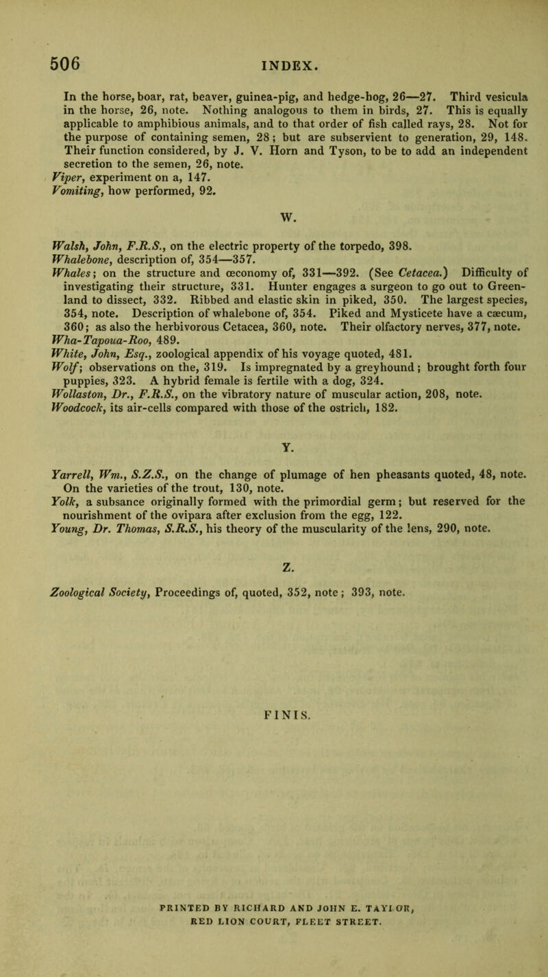 In the horse, boar, rat, beaver, guinea-pig, and hedge-hog, 26—27. Third vesicula in the horse, 26, note. Nothing analogous to them in birds, 27. This is equally applicable to amphibious animals, and to that order of fish called rays, 28. Not for the purpose of containing semen, 28; but are subservient to generation, 29, 148. Their function considered, by J. V. Horn and Tyson, to be to add an independent secretion to the semen, 26, note. Viper, experiment on a, 147. Vomiting, hovir performed, 92. W. Walsh, John, F.R.S., on the electric property of the torpedo, 398. Whalebone, description of, 354—357. Whales', on the structure and (economy of, 331—392. (See Cetacea.) Difficulty of investigating their structure, 331. Hunter engages a surgeon to go out to Green- land to dissect, 332. Ribbed and elastic skin in piked, 350. The largest species, 354, note. Description of whalebone of, 354. Piked and Mysticete have a caecum, 360; as also the herbivorous Cetacea, 360, note. Their olfactory nerves, 377, note. Wha-Tapoua-Roo, 489. White, John, Esq., zoological appendix of his voyage quoted, 481. Wolf; observations on the, 319. Is impregnated by a greyhound ; brought forth four puppies, 323. A hybrid female is fertile with a dog, 324. Wollaston, Dr., F.R.S., on the vibratory nature of muscular action, 208, note. Woodcock, its air-cells compared with those of the ostrich, 182. Y. Yarrell, Wm., S.Z.S., on the change of plumage of hen pheasants quoted, 48, note. On the varieties of the trout, 130, note. Yolk, a subsance originally formed with the primordial germ; but reserved for the nourishment of the ovipara after exclusion from the egg, 122. Young, Dr. Thomas, S.R.S., his theory of the muscularity of the lens, 290, note. Z. Zoological Society, Proceedings of, quoted, 352, note; 393, note. FINIS. PRINTED BY RICHARD AND JOHN E. TAYI OR RED LION COURT, FLEET STREET.