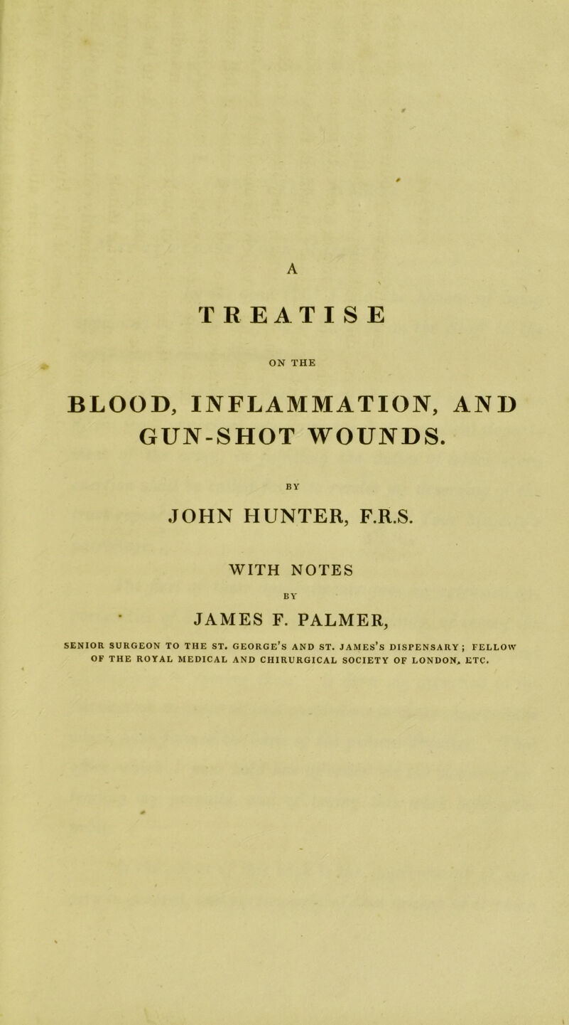 9 A \ TREATISE ON THE BLOOD, INFLAMMATION, AND GUN-SHOT WOUNDS. BY JOHN HUNTER, F.R.S. WITH NOTES BY JAMES F. PALMER, SENIOR SURGEON TO THE ST. GEORGE’s AND ST. JAMES’s DISPENSARY; FELLOW OF THE ROYAL MEDICAL AND CHIRURGICAL SOCIETY OF LONDON, ETC.