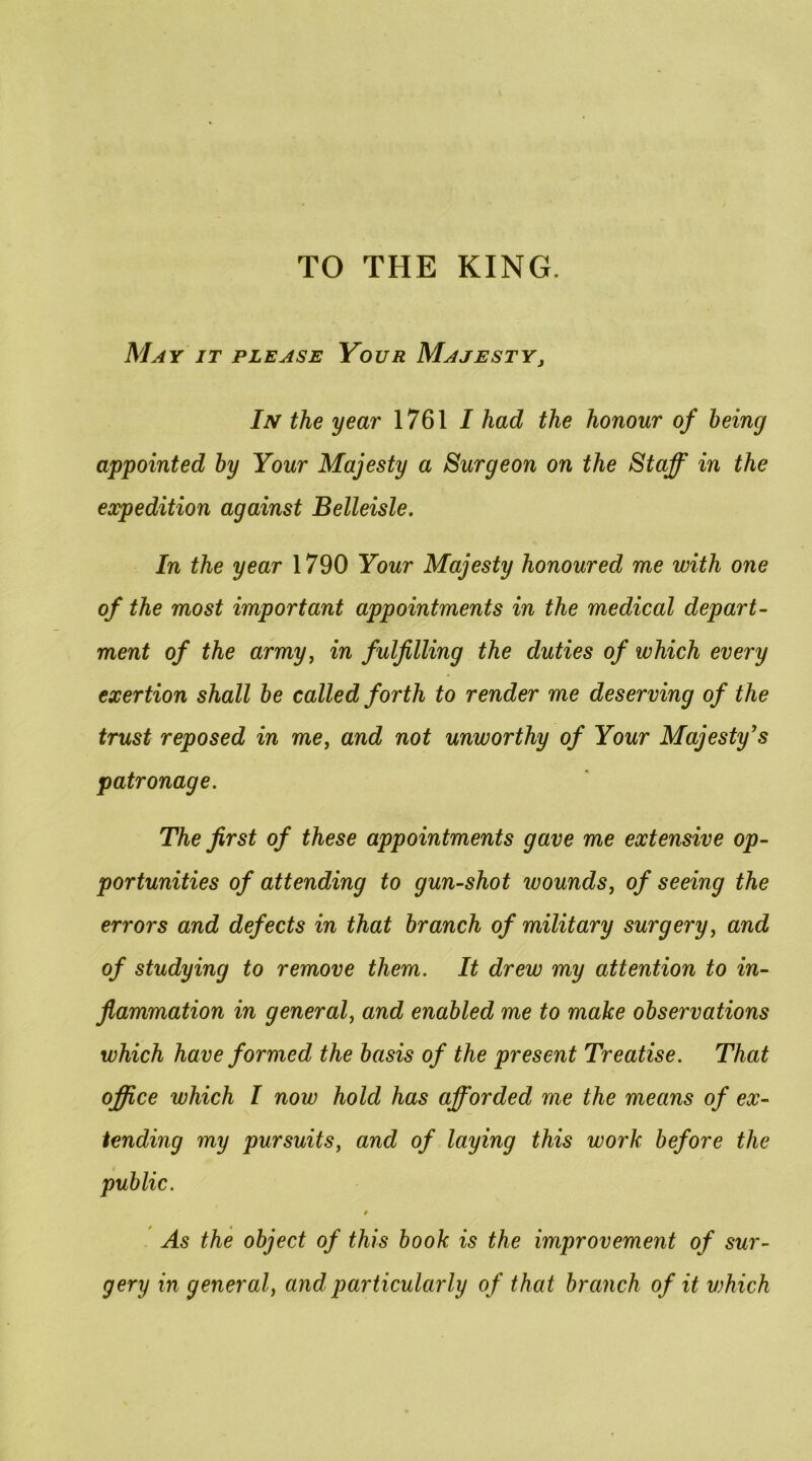TO THE KING. May it please Your Majesty, In the year 1761 / had the honour of being appointed by Your Majesty a Surgeon on the Staff in the expedition against Belleisle. In the year 1790 Your Majesty honoured me with one of the most important appointments in the medical depart- ment of the army, in fulfilling the duties of which every exertion shall be called forth to render me deserving of the trust reposed in me, and not unworthy of Your Majesty^s patronage. The first of these appointments gave me extensive op- portunities of attending to gun-shot luounds, of seeing the errors and defects in that branch of military surgery, and of studying to remove them. It drew my attention to in- flammation in general, and enabled me to make observations which have formed the basis of the present Treatise. That office which I now hold has afforded me the means of ex- tending my pursuits, and of laying this work before the public. As the object of this book is the improvement of sur- gery in general, and particularly of that branch of it vjhich