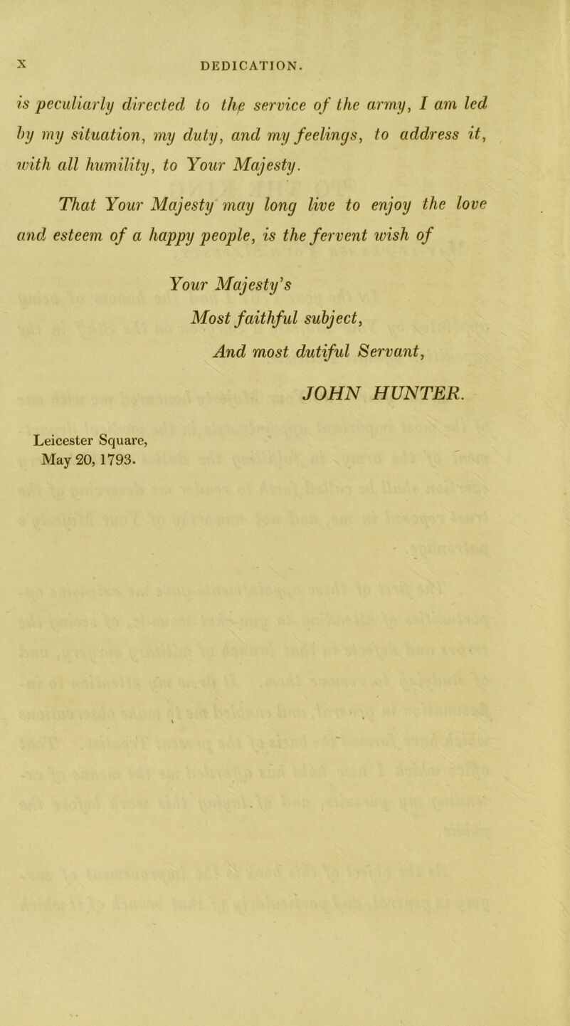 is peculiarly directed to thp service of the army, I am led hy my situation, my duty, and my feelings, to address it, with all humility, to Your Majesty. That Your Majesty may long live to enjoy the love and esteem of a happy people, is the fervent wish of Your Majesty’s Most faithful subject, And most dutiful Servant, JOHN HUNTER. Leicester Square, May 20,1793.