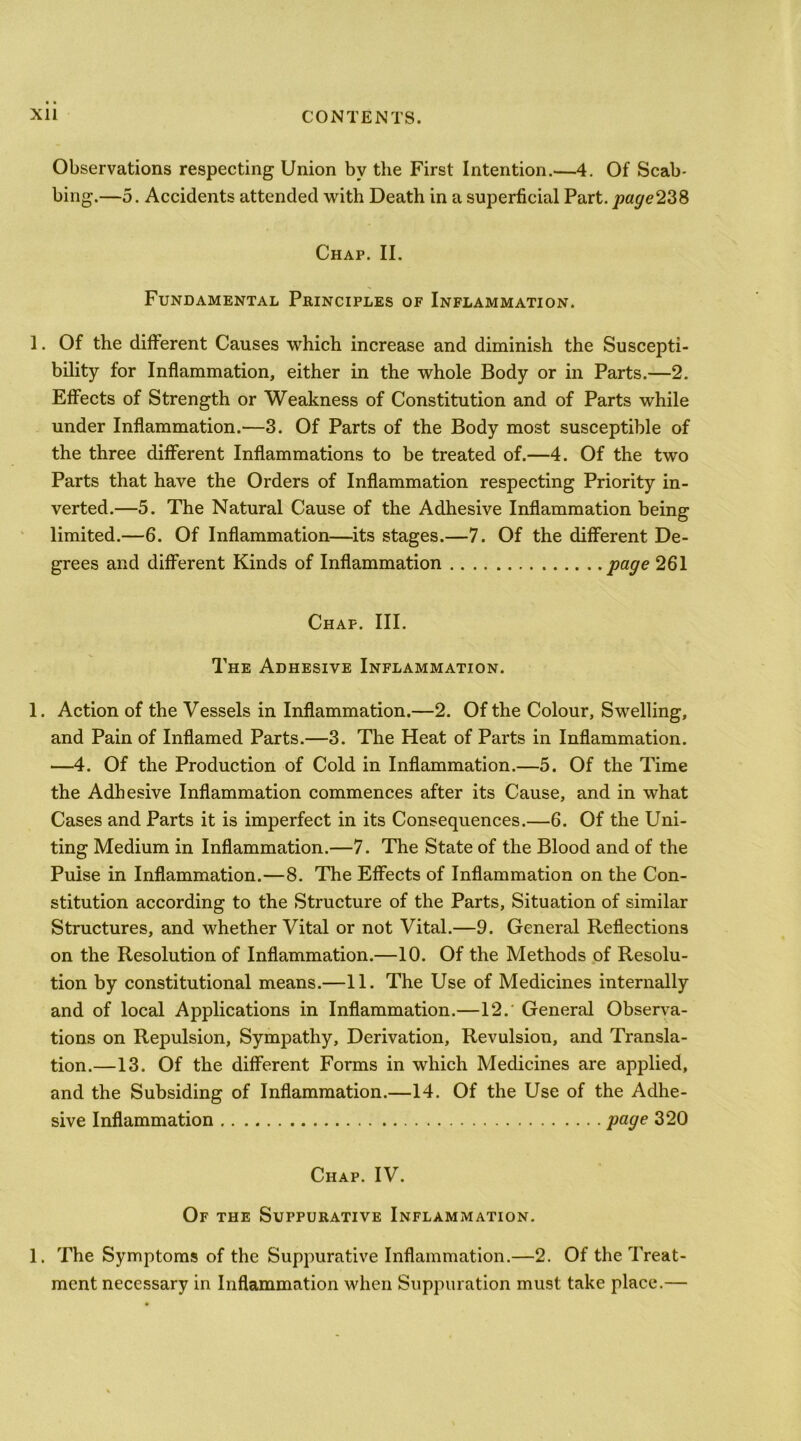 Observations respecting Union by the First Intention.—4. Of Scab- bing.—5. Accidents attended with Death in a superficial Part. pa^e238 Chap. II. Fundamental Principles of Inflammation. 1. Of the different Causes which increase and diminish the Suscepti- bility for Inflammation, either in the whole Body or in Parts.—2. Effects of Strength or Weakness of Constitution and of Parts while under Inflammation.—3. Of Parts of the Body most susceptible of the three different Inflammations to be treated of.—4. Of the two Parts that have the Orders of Inflammation respecting Priority in- verted.—5. The Natural Cause of the Adhesive Inflammation being limited.—6. Of Inflammation—its stages.—7. Of the different De- grees and different Kinds of Inflammation page 261 Chap. III. The Adhesive Inflammation. 1. Action of the Vessels in Inflammation.—2. Of the Colour, Swelling, and Pain of Inflamed Parts.—3. The Heat of Parts in Inflammation. —4. Of the Production of Cold in Inflammation.—5. Of the Time the Adhesive Inflammation commences after its Cause, and in what Cases and Parts it is imperfect in its Consequences.—6. Of the Uni- ting Medium in Inflammation.—7. The State of the Blood and of the Pulse in Inflammation.—8. The Effects of Inflammation on the Con- stitution according to the Structure of the Parts, Situation of similar Structures, and whether Vital or not Vital.—9. Genered Reflections on the Resolution of Inflammation.—10. Of the Methods of Resolu- tion by constitutional means.—11. The Use of Medicines internally and of local Applications in Inflammation.—12. General Observa- tions on Repulsion, Sympathy, Derivation, Revulsion, and Transla- tion.—13. Of the different Forms in which Medicines are applied, and the Subsiding of Inflammation.—14. Of the Use of the Adhe- sive Inflammation 320 Chap. IV. Of the Suppurative Inflammation. 1. The Symptoms of the Suppurative Inflammation.—2. Of the Treat- ment necessary in Inflammation when Suppuration must take place.—