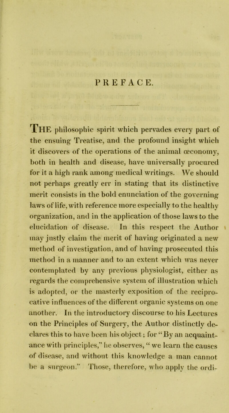 PREFACE. The philosophic spirit which pervades every part of the ensuing Treatise, and the profound insight which it discovers of the operations of the animal oeconoiny, both in health and disease, have universally procured for it a high rank among medical writings. We should not perhaps greatly err in stating that its distinctive merit consists in the bold enunciation of the governing laws of life, with reference more especially to the healthy organization, and in the application of those laws to the elucidation of disease. In this respect the Author may justly claim the merit of having originated a new method of investigation, and of having prosecuted this method in a manner and to an extent which was never contemplated by any previous physiologist, either as regards the comprehensive system of illustration which is adopted, or the masterly exposition of the recipro- cative influences of the different organic systems on one another. In the introductory discourse to his Lectures on the Principles of Surgery, the Author distinctly de- clares this to have been his object; for “By an acquaint- ance with principles,” lie observes, “ we learn the causes of disease, and without this knowledge a man cannot be a surgeon.” Those, therefore, who apply tlie ordi-