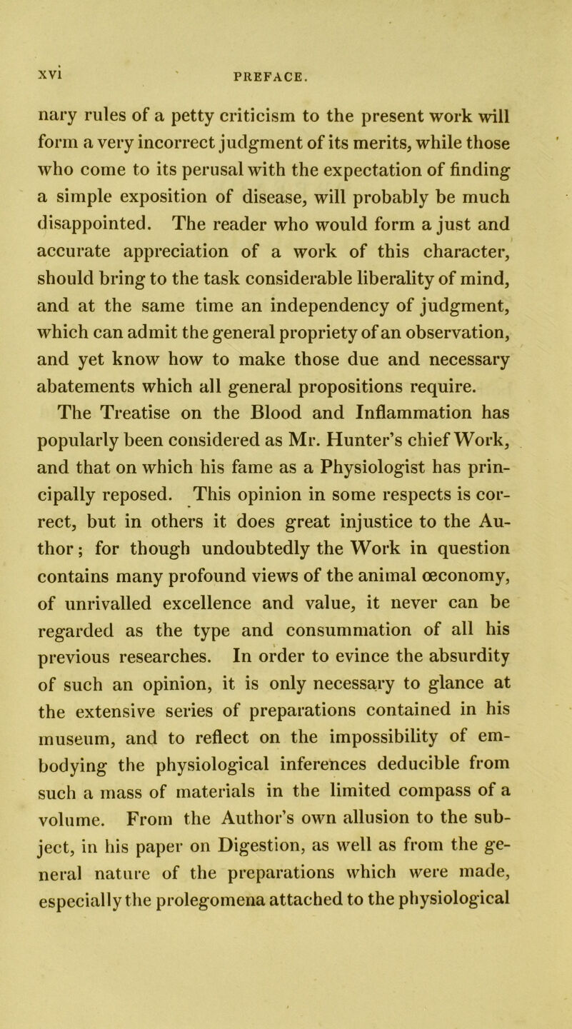 nary rules of a petty criticism to the present work will form a very incorrect judgment of its merits, while those who come to its perusal with the expectation of finding a simple exposition of disease, will probably be much disappointed. The reader who would form a just and accurate appreciation of a work of this character, should bring to the task considerable liberality of mind, and at the same time an independency of judgment, which can admit the general propriety of an observation, and yet know how to make those due and necessary abatements which all general propositions require. The Treatise on the Blood and Inflammation has popularly been considered as Mr. Hunter’s chief Work, and that on which his fame as a Physiologist has prin- cipally reposed. This opinion in some respects is cor- rect, but in others it does great injustice to the Au- thor ; for though undoubtedly the Work in question contains many profound views of the animal oeconomy, of unrivalled excellence and value, it never can be regarded as the type and consummation of all his previous researches. In order to evince the absurdity of such an opinion, it is only necessary to glance at the extensive series of preparations contained in his museum, and to reflect on the impossibility of em- bodying the physiological inferences deducible from such a mass of materials in the limited compass of a volume. From the Author’s own allusion to the sub- ject, in his paper on Digestion, as well as from the ge- neral nature of the preparations which were made, especially the prolegomena attached to the physiological