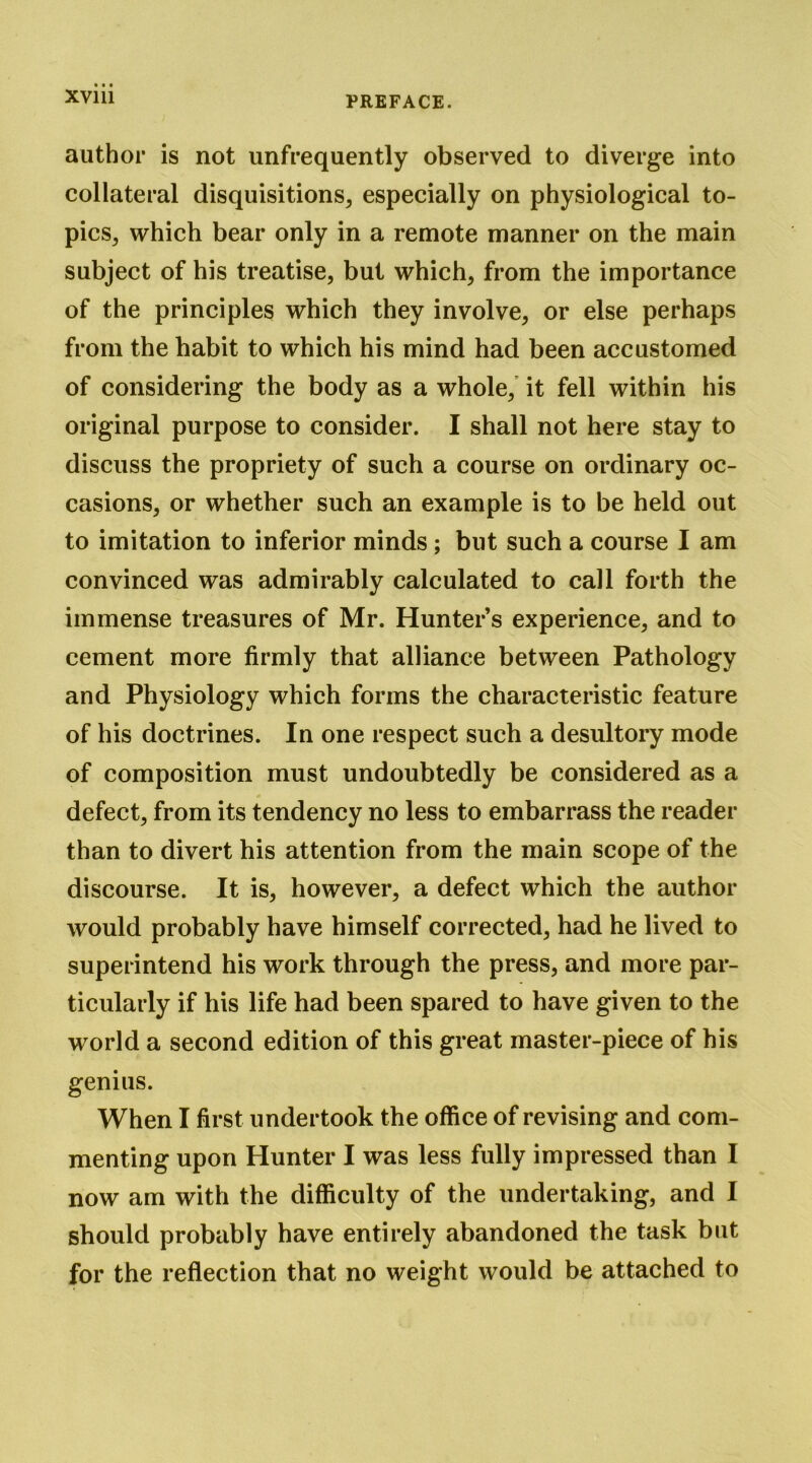 author is not unfrequently observed to diverge into collateral disquisitions, especially on physiological to- pics, which bear only in a remote manner on the main subject of his treatise, but which, from the importance of the principles which they involve, or else perhaps from the habit to which his mind had been accustomed of considering the body as a whole,’ it fell within his original purpose to consider. I shall not here stay to discuss the propriety of such a course on ordinary oc- casions, or whether such an example is to be held out to imitation to inferior minds ; but such a course I am convinced was admirably calculated to call forth the immense treasures of Mr. Hunters experience, and to cement more firmly that alliance between Pathology and Physiology which forms the characteristic feature of his doctrines. In one respect such a desultory mode of composition must undoubtedly be considered as a defect, from its tendency no less to embarrass the reader than to divert his attention from the main scope of the discourse. It is, however, a defect which the author would probably have himself corrected, had he lived to superintend his work through the press, and more par- ticularly if his life had been spared to have given to the world a second edition of this great master-piece of his genius. When I first undertook the office of revising and com- menting upon Hunter I was less fully impressed than I now am with the difficulty of the undertaking, and I should probably have entirely abandoned the task but for the reflection that no weight would be attached to