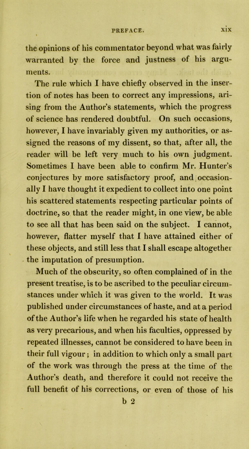 the opinions of his commentator beyond what was fairly warranted by the force and justness of his argu- ments. The rule which I have chiefly observed in the inser- tion of notes has been to correct any impressions, ari- sing from the Author’s statements, which the progress of science has rendered doubtful. On such occasions, however, I have invariably given my authorities, or as- signed the reasons of my dissent, so that, after all, the reader will be left very much to his own judgment. Sometimes I have been able to confirm Mr. Hunter’s conjectures by more satisfactory proof, and occasion- ally I have thought it expedient to collect into one point his scattered statements respecting particular points of doctrine, so that the reader might, in one view, be able to see all that has been said on the subject. I cannot, however, flatter myself that I have attained either of these objects, and still less that I shall escape altogether - the imputation of presumption. Much of the obscurity, so often complained of in the present treatise, is to be ascribed to the peculiar circum- stances under which it was given to the world. It was published under circumstances of haste, and at a period of the Author’s life when he regarded his state of health as very precarious, and when his faculties, oppressed by repeated illnesses, cannot be considered to have been in their full vigour; in addition to which only a small part of the work was through the press at the time of the Author’s death, and therefore it could not receive the full benefit of his corrections, or even of those of his b 2