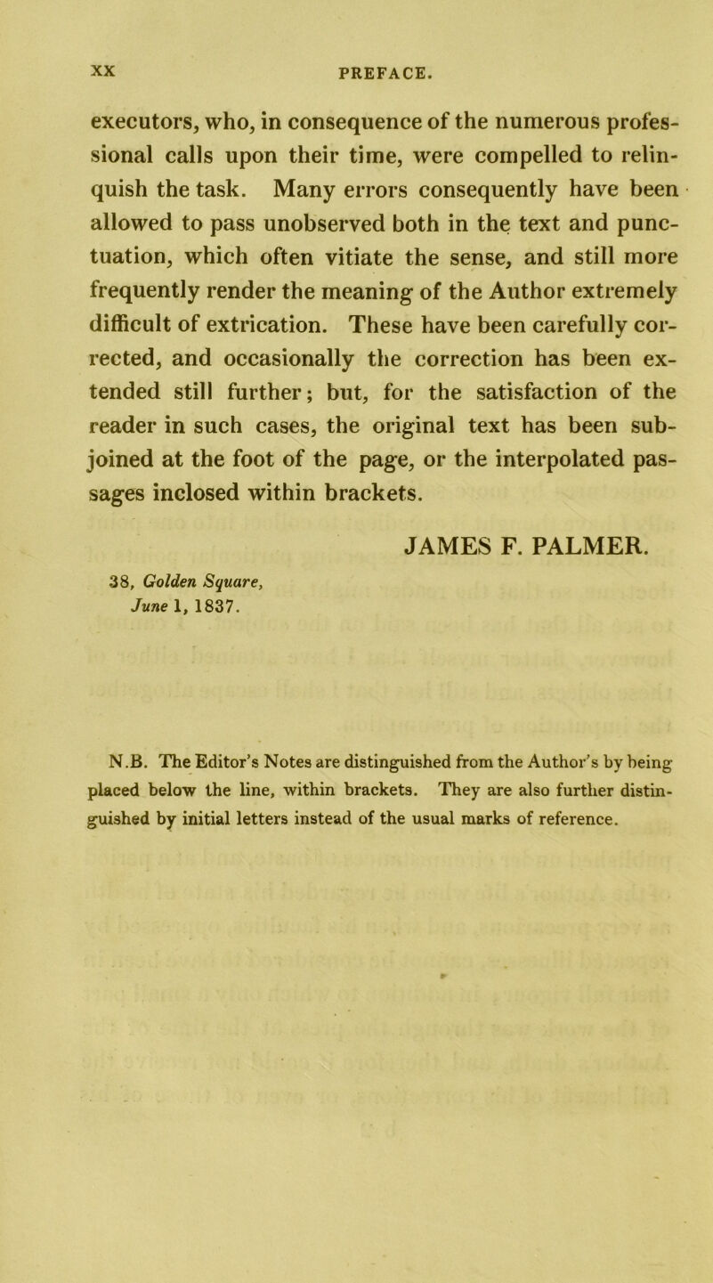 executors, who, in consequence of the numerous profes- sional calls upon their time, were compelled to relin- quish the task. Many errors consequently have been allowed to pass unobserved both in the text and punc- tuation, which often vitiate the sense, and still more frequently render the meaning of the Author extremely difficult of extrication. These have been carefully cor- rected, and occasionally the correction has been ex- tended still further; but, for the satisfaction of the reader in such cases, the original text has been sub- joined at the foot of the page, or the interpolated pas- sages inclosed within brackets. 38, Golden Square, June 1, 1837. JAMES F. PALMER. N.B. The Editor’s Notes are distinguished from the Author’s by being placed below the line, within brackets. They are also further distin- guished by initial letters instead of the usual marks of reference.