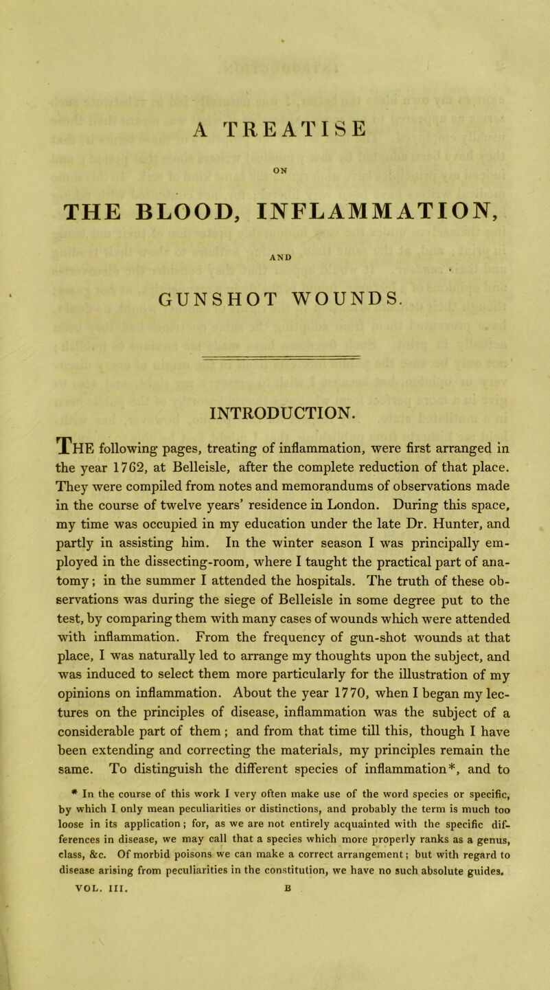 A TREATISE ON THE BLOOD, INFLAMMATION, AND GUNSHOT WOUNDS. INTRODUCTION. The following pages, treating of inflammation, were first arranged in the year 1762, at Belleisle, after the complete reduction of that place. They were compiled from notes and memorandums of observations made in the course of twelve years’ residence in London. During this space, my time was occupied in my education under the late Dr. Hunter, and partly in assisting him. In the winter season I was principally em- ployed in the dissecting-room, where I taught the practical part of ana- tomy ; in the summer I attended the hospitals. The truth of these ob- servations was during the siege of Belleisle in some degree put to the test, by comparing them with many cases of wounds which were attended with inflammation. From the frequency of gun-shot wounds at that place, I was naturally led to arrange my thoughts upon the subject, and was induced to select them more particularly for the illustration of my opinions on inflammation. About the year 1770, when I began my lec- tures on the principles of disease, inflammation was the subject of a considerable part of them; and from that time till this, though I have been extending and correcting the materials, my principles remain the same. To distinguish the different species of inflammation*, and to * In the course of this work I very often make use of the word species or specific, by which I only mean peculiarities or distinctions^ and probably the term is much too loose in its application; for, as we are not entirely acquainted with the specific dif- ferences in disease, we may call that a species which more properly ranks as a genus, class, &c. Of morbid poisons we can make a correct arrangement; but with regard to disease arising from peculiarities in the constitution, we have no such absolute guides. VOL, III. B