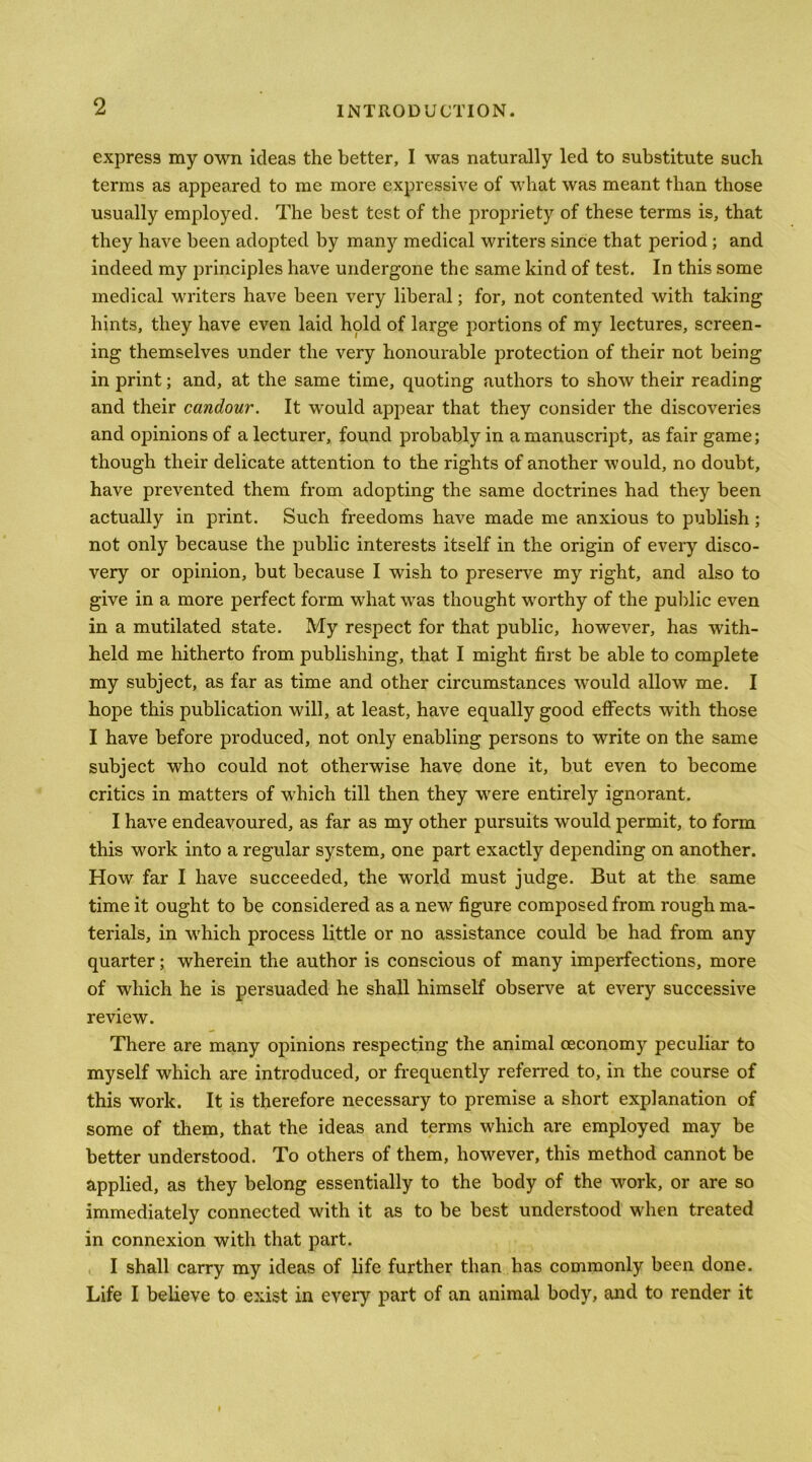 express my own ideas the better, I was naturally led to substitute such terms as appeared to me more expressive of what was meant than those usually employed. The best test of the propriety of these terms is, that they have been adopted by man)'^ medical writers since that period; and indeed my principles have undergone the same kind of test. In this some medical writers have been very liberal; for, not contented with taking hints, they have even laid hold of large portions of my lectures, screen- ing themselves under the very honourable protection of their not being in print; and, at the same time, quoting authors to show their reading and their candour. It would appear that they consider the discoveries and opinions of a lecturer, found probably in a manuscript, as fair game; though their delicate attention to the rights of another would, no doubt, have prevented them from adopting the same doctrines had they been actually in print. Such freedoms have made me anxious to publish; not only because the public interests itself in the origin of every disco- very or opinion, but because I wish to preserve my right, and also to give in a more perfect form what was thought worthy of the public even in a mutilated state. My respect for that public, however, has with- held me hitherto from publishing, that I might first be able to complete my subject, as far as time and other circumstances would allow me. I hope this publication will, at least, have equally good effects with those I have before produced, not only enabling persons to write on the same subject who could not otherwise have done it, but even to become critics in matters of which till then they were entirely ignorant. I have endeavoured, as far as my other pursuits would permit, to form this work into a regular system, one part exactly depending on another. How far I have succeeded, the world must judge. But at the same time it ought to be considered as a new figure composed from rough ma- terials, in which process little or no assistance could be had from any quarter; wherein the author is conscious of many imperfections, more of which he is persuaded he shall himself observe at every successive review. There are many opinions respecting the animal (economy peculiar to myself which are introduced, or frequently referred to, in the course of this work. It is therefore necessary to premise a short explanation of some of them, that the ideas and terms which are employed may be better understood. To others of them, however, this method cannot be applied, as they belong essentially to the body of the work, or are so immediately connected with it as to be best understood when treated in connexion with that part. , I shall carry my ideas of life further than has commonly been done. Life I believe to exist in every part of an animal body, and to render it