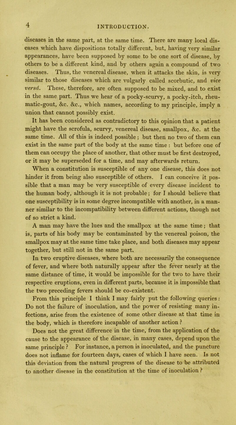 diseases in the same part, at the same time. There are many local dis- eases which have dispositions totally different, but, having very similar appearances, have been supposed by some to be one sort of disease, by others to be a different kind, and by others again a compound of two diseases. Thus, the venereal disease, when it attacks the skin, is very similar to those diseases which are vulgarly called scorbutic, and vice versd. These, therefore, are often supposed to be mixed, and to exist in the same part. Thus we hear of a pocky-scurvy, a pocky-itch, rheu- matic-gout, &c. &c., which names, according to my principle, imply a union that cannot possibly exist. It has been considered as contradictory to this opinion that a patient might have the scrofula, scurvy, venereal disease, smallpox, &c. at the same time. All of this is indeed possible; but then no two of them can exist in the same part of the body at the same time : but before one of them can occupy the place of another, that other must be first destroyed, or it may be superseded for a time, and may afterwards return. When a constitution is susceptible of any one disease, this does not hinder it from being also susceptible of others. I can conceive it pos- sible that a man may be very susceptible of every disease incident to the human body, although it is not probable; for I should believe that one susceptibility is in some degree incompatible with another, in a man- ner similar to the incompatibility between different actions, though not of so strict a kind. A man may have the lues and the smallpox at the same time; that is, parts of his body may be contaminated by the venereal poison, the smallpox may at the same time take place, and both diseases may appear together, but still not in the same part. In two eruptive diseases, where both are necessarily the consequence of fever, and W'here both naturally appear after the fever nearly at the same distance of time, it would be impossible for the two to have their respective eruptions, even in different parts, because it is impossible that the two preceding fevers should be co-existent. From this principle I think I may fairly put the following queries : Do not the failure of inoculation, and the power of resisting many in- fections, arise from the existence of some other disease at that time in the body, which is therefore incapable of another action ? Does not the great difference in the time, from the application of the cause to the appearance of the disease, in many cases, depend upon the same principle } For instance, a person is inoculated, and the puncture does not inflame for fourteen days, cases of which I have seen. Is not this deviation from the natural progress of the disease to be attributed to another disease in the constitution at the time of inoculation ?