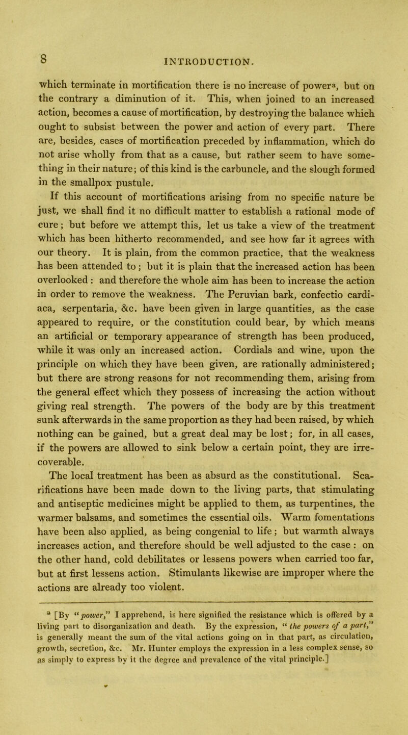 which terminate in mortification there is no increase of powers, but on the contrary a diminution of it. This, when joined to an increased action, becomes a cause of mortification, by destroying the balance which ought to subsist between the power and action of every part. There are, besides, cases of mortification preceded by inflammation, which do not arise wholly from that as a cause, but rather seem to have some- thing in their nature; of this kind is the carbuncle, and the slough formed in the smallpox pustule. If this account of mortifications arising from no specific nature be just, we shall find it no difficult matter to establish a rational mode of cure; but before we attempt this, let us take a view of the treatment which has been hitherto recommended, and see how far it agrees with our theory. It is plain, from the common practice, that the weakness has been attended to ; but it is plain that the increased action has been overlooked : and therefore the whole aim has been to increase the action in order to remove the weakness. The Peruvian bark, confectio cardi- aca, serpentaria, &c. have been given in large quantities, as the case appeared to require, or the constitution could bear, by which means an artificial or temporary appearance of strength has been produced, while it was only an increased action. Cordials and wine, upon the principle on which they have been given, are rationally administered; but there are strong reasons for not recommending them, arising from the general effect which they possess of increasing the action without giving real strength. The powers of the body are by this treatment sunk afterwards in the same proportion as they had been raised, by which nothing can be gained, but a great deal may be lost; for, in all cases, if the powers are allowed to sink below a certain point, they are irre- coverable. The local treatment has been as absurd as the constitutional. Sca- rifications have been made down to the living parts, that stimulating and antiseptic medicines might be applied to them, as turpentines, the warmer balsams, and sometimes the essential oils. Warm fomentations have been also applied, as being congenial to life; but warmth always increases action, and therefore should be well adjusted to the case : on the other hand, cold debilitates or lessens powers when carried too far, but at first lessens action. Stimulants likewise are improper where the actions are already too violent. “ [By ** power ” I apprehend, is here signified the resistance which is offered by a living part to disorganization and death. By the expression, “ the powers of a part, is generally meant the sum of the vital actions going on in that part, as circulation, growth, secretion, &c. Mr. Hunter employs the expression in a less complex sense, so as simply to express by it the degree and prevalence of the vital principle.]