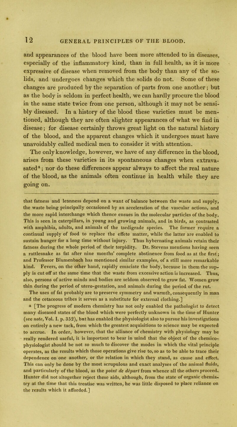 and appearances of the blood have been more attended to in diseases, esjDeciall)’- of the inflammatory kind, than in full health, as it is more expressive of disease when removed from the body than any of the so- lids, and undergoes changes which the solids do not. Some of these changes are produced by the separation of parts from one another; but as the body is seldom in perfect health, we can hardly procure the blood in the same state twice from one person, although it may not be sensi- bly diseased. In a history of the blood these varieties must be men- tioned, although they are often slighter appearances of what we find in disease; for disease certainly throws great light on the natural history of the blood, and the apparent changes which it undergoes must have unavoidably called medical men to consider it with attention. The only knowledge, however, we have of any difference in the blood, arises from these varieties in its spontaneous changes when extrava- sated*^; nor do these differences appear always to affect the real nature of the blood, as the animals often continue in health while they are going on. that fatness and leanness depend on a want of balance between the waste and supply, the waste being principally occasioned by an acceleration of the vascular actions, and the more rapid interchange which thence ensues in the molecular particles of the body. This is seen in caterpillars, in young and growing animals, and in birds, as contrasted with amphibia, adults, and animals of the tardigrade species. The former require a continual supply of food to replace the effete matter, while the latter are enabled to sustain hunger for a long time without injury. Thus hybernating animals retain their fatness during the whole period of their torpidity. Dr. Stevens mentions having seen a rattlesnake as fat after nine months’ complete abstinence from food as at the first; and Professor Blumenbach has mentioned similar examples, of a still more remarkable kind. Fevers, on the other hand, rapidly emaciate the body, because in them the sup- ply is cut off at the same time that the waste from excessive action is increased. Thus, also, persons of active minds and bodies are seldom observed to grow fat. Women grow thin during the period of utero-gestation, and animals during the period of the rut. The uses of fat probably are to preserve symmetry and warmth, consequently in man and the cetaceous tribes it serves as a substitute for external clothing.] a [The progress of modern chemistry has not only enabled the pathologist to detect many diseased states of the blood which were perfectly unknown in the time of Hunter (see note, Vol. I. p. 352), bat has enabled the physiologist also to pursue his investigations on entirely a new tack, from which the greatest acquisitions to science may be expected to accrue. In order, however, that the alliance of chemistry with physiology may be really rendered useful, it is important to bear in mind that the object of the chemico- physiologist should be not so much to discover the modes in which the vital principle operates, as the results which those operations give rise to, so as to be able to trace their dependence on one another, or the relation in which they stand, as cause and effect. This can only be done by the most scrupulous and exact analyses of the animal fluids, and particularly of the blood, as the ‘point de depart from whence all the others proceed. Hunter did not altogether reject these aids, although, from the state of organic chemis- try at the time that this treatise was written, he was little disposed to place reliance on the results which it afforded.]