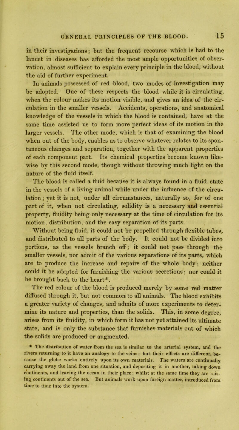 in their investigations; but the frequent recourse 'which is had to the lancet in diseases has afforded the most ample opportunities of obser- ^’ation, almost sufficient to explain every principle in the blood, 'without the aid of further experiment. In animals possessed of red blood, two modes of investigation may be adopted. One of these respects the blood while it is circulating, when the colour makes its motion visible, and gives an idea of the cir- culation in the smaller vessels. Accidents, operations, and anatomical knowledge of the vessels in which the blood is contained, have at the same time assisted us to form more perfect ideas of its motion in the larger vessels. The other mode, which is that of examining the blood when out of the body, enables us to observe whatever relates to its spon- taneous changes and separation, together with the apparent properties of each component part. Its chemical properties become known like- wise by this second mode, though without throwing much light on the nature of the fluid itself. The blood is called a fluid because it is always found in a fluid state in the vessels of a living animal while under the influence of the circu- lation ; yet it is not, under all circumstances, naturally so, for of one part of it, when not circulating, solidity is a necessary and essential property, fluidity being only necessary at the time of circulation for its motion, distribution, and the easy separation of its parts. Without being fluid, it could not be propelled through flexible tubes, and distributed to all parts of the body. It could not be divided into portions, as the vessels branch off; it could not pass through the smaller vessels, nor admit of the various separations of its parts, which are to produce the increase and repairs of the whole body; neither could it be adapted for furnishing the various secretions; nor could it be brought back to the heart*. The red colour of the blood is produced merely by some red matter diffused through it, but not common to all animals. The blood exhibits a greater variety of changes, and admits of more experiments to deter- mine its nature and properties, than the solids. This, in some degree, arises from its fluidity, in which form it has not yet attained its ultimate state, and is only the substance that furnishes materials out of which the solids are produced or augmented. * The distribution of water from the sea is similar to the arterial system, and the rivers returning to it have an analogy to the veins; but their effects are different, be- cause the globe works entirely upon its own materials. The waters are continually carrying away the land from one situation, and depositing it in another, taking down continents, and leaving the ocean in their place; whilst at the same time they are rais- ing continents out of the sea. But animals work upon foreign matter, introduced from time to time into the system.