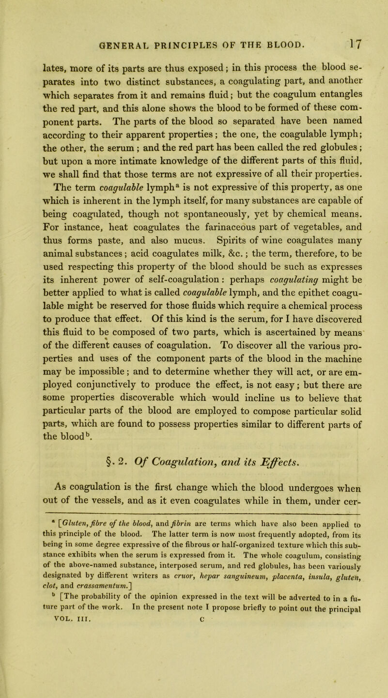 lates, more of its parts are thus exposed; in this process the blood se- parates into two distinct substances, a coagulating part, and another which separates from it and remains fluid; but the coagulum entangles the red part, and this alone shows the blood to be formed of these com- ponent parts. The parts of the blood so separated have been named according to their apparent properties; the one, the coagulable lymph; the other, the serum ; and the red part has been called the red globules ; but upon a more intimate knowledge of the different parts of this fluid, we shall find that those terms are not expressive of all their properties. The term coagulable lymph^ is not expressive of this property, as one which is inherent in the lymph itself, for many substances are capable of being coagulated, though not spontaneously, yet by chemical means. For instance, heat coagulates the farinaceous part of vegetables, and thus forms paste, and also mucus. Spirits of wine coagulates many animal substances ; acid coagulates milk, &c.; the term, therefore, to be used respecting this property of the blood should be such as expresses its inherent power of self-coagulation; perhaps coagulating might be better applied to what is called coagulable lymph, and the epithet coagu- lable might be reserved for those fluids which require a chemical process to produce that effect. Of this kind is the serum, for I have discovered this fluid to be composed of two parts, which is ascertained by means' of the different causes of coagulation. To discover all the various pro- perties and uses of the component parts of the blood in the machine may be impossible; and to determine whether they will act, or are em- ployed conjunctively to produce the effect, is not easy; but there are some properties discoverable which would incline us to believe that particular parts of the blood are employed to compose particular solid parts, which are found to possess properties similar to different parts of the blood §.2. Of Coagulation, and its Effects, As coagulation is the first change which the blood undergoes when out of the vessels, and as it even coagulates while in them, under cer- * •* * \_Gluten, fibre of the blood, a.x\di fibrin are terms which have also been applied to this principle of the blood. The latter term is now most frequently adopted, from its being in some degree expressive of the fibrous or half-organized texture which this sub- stance exhibits when the serum is expressed from it. The whole coagulum, consisting of the above-named substance, interposed serum, and red globules, has been variously designated by different writers as cruor, hepar sanguineum, placenta, insula, gluten, clot, and crassamentum.'\ •* [The probability of the opinion expressed in the text will be adverted to in a fu- ture part of the work. In the present note I propose briefly to point out the principal VOL. nr. C