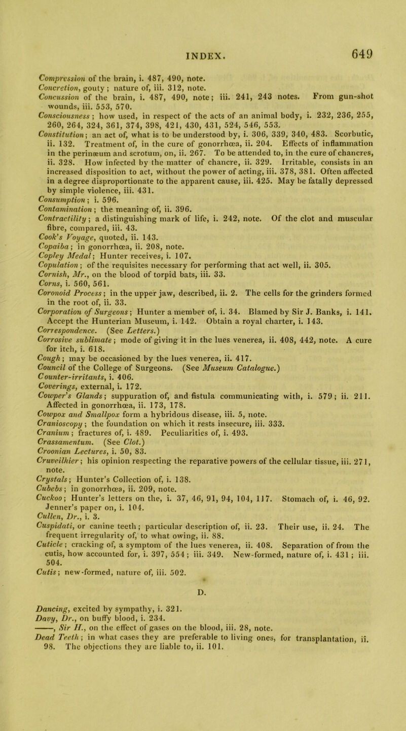 Compression of the brain, i. 487, 490, note. Concretion, gouty ; nature of, iii. 312, note. Concussion of the brain, i. 487, 490, note; iii. 241, 243 notes. From gun-shot wounds, iii. 553, 570. Consciousness ; how used, in respect of the acts of an animal body, i. 232, 236, 255, 260, 264, 324, 361, 374, 398, 421, 430, 431, 524, 546, 553. Constitution] an act of, what is to be understood by, i. 306, 339, 340, 483. Scorbutic, ii. 132. Treatment of, in the cure of gonorrhoea, ii. 204. Effects of inflammation in the perineeum and scrotum, on, ii. 267. To be attended to, in the cure of chancres, ii. 328. How infected by the matter of chancre, ii. 329. Irritable, consists in an increased disposition to act, without the power of acting, iii. 378, 381. Often affected in a degree disproportionate to the apparent cause, iii. 425. May be fatally depressed by simple violence, iii. 431. Consumption] i. 596. Contamination; the meaning of, ii. 396. Contractility; a distinguishing mark of life, i. 242, note. Of the clot and muscular fibre, compared, iii. 43. Cook's Voyage, quoted, ii. 143. Copaiba] in gonorrhoea, ii. 208, note. Copley Medal] Hunter receives, i. 107. Copulation] of the requisites necessary for performing that act well, ii. 305. Cornish, Mr., on the blood of torpid bats, iii. 33. Corns, i. 560, 561. Coronoid Process; in the upper jaw, described, ii. 2. The cells for the grinders formed in the root of, ii. 33. Corporation of Surgeons] Hunter a member of, i. 34. Blamed by Sir J. Banks, i. 141, Accept the Hunterian Museum, i. 142. Obtain a royal charter, i. 143. Correspondence. (See Letters.) Corrosive sublimate; mode of giving it in the lues venerea, ii. 408, 442, note. A cure for itch, i. 618. Cough] may be occasioned by the lues venerea, ii. 417. Council of the College of Surgeons. (See Museum Catalogue.) Counter-irritants, i. 406. Coverings, external, i. 172. Cowper's Glands] suppuration of, and fistula communicating with, i. 579; ii. 211. Affected in gonorrhoea, ii. 173, 178. Cowpox and Smallpox form a hybridous disease, iii. 5, note. Cranioscopy; the foundation on which it rests insecure, iii. 333. Cranium; fractures of, i. 489. Peculiarities of, i. 493. Crassamentum. (See Clot.) Croonian Lectures, i. 50, 83. Cruveilhier ] his opinion respecting the reparative powers of the cellular tissue, iii. 271, note. Crystals] Hunter’s Collection of, i. 138. Cubebs] in gonorrhoea, ii. 209, note. Cuckoo ] Hunter’s letters on the, i. 37, 46, 91, 94, 104, 117. Stomach of, i. 46, 92. Jenner’s paper on, i. 104. Cullen, Dr., i, 3. Cuspidati, or canine teeth; particular description of, ii. 23. Their use, ii. 24. The frequent irregularity of, to what owing, ii. 88. Cuticle ; cracking of, a symptom of the lues venerea, ii. 408. Separation of from the cutis, how accounted for, i. 397, 554; iii. 349. New-formed, nature of, i. 431 ; iii. 504. Cutis ] new-formed, nature of, iii. 502. D. Dancing, excited by sympathy, i. 321. Davy, Dr., on buffy blood, i. 234. , Sir IL, on the effect of gases on the blood, iii. 28, note. Dead Teeth] in what cases they are preferable to living ones, for transplantation, ii. 98. The objections they are liable to, ii. 101.