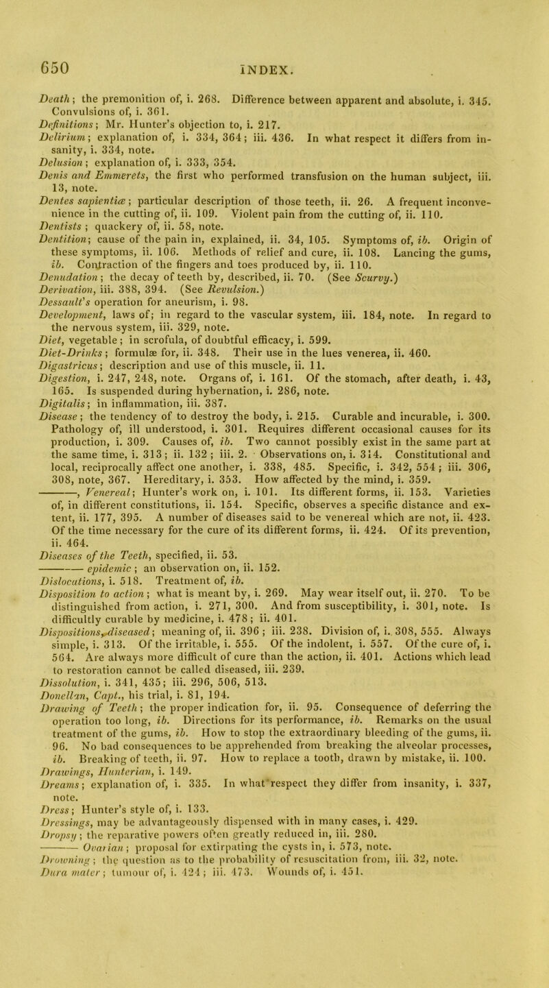 Death] the premonition of, i. 268. Difference between apparent and absolute, i. 345. Convulsions of, i. 361. Definitions] Mr. Hunter’s objection to, i. 217. Delirium] explanation of, i. 334, 364; iii. 436. In what respect it differs from in- sanity, i. 334, note. Delusion] explanation of, i. 333, 354. Denis and Emmerets, the first who performed transfusion on the human subject, iii. 13, note. Dentes sapientia; ] particular description of those teeth, ii. 26. A frequent inconve- nience in the cutting of, ii. 109. Violent pain from the cutting of, ii. 110. Dentists ; quackery of, ii. 58, note. Dentition] cause of the pain in, explained, ii. 34, 105. Symptoms of, ib. Origin of these symptoms, ii. 106. Methods of relief and cure, ii. 108. Lancing the gums, ib. Coirlraction of the fingers and toes produced by, ii. 110. Denudation] the decay of teeth by, described, ii. 70. (See Scurvy.) Derivation, iii. 388, 394. (See Revttlsion.) Dessault's operation for aneurism, i. 98. Development, laws of; in regard to the vascular system, iii. 184, note. In regard to the nervous system, iii. 329, note. Diet, vegetable; in scrofula, of doubtful efficacy, i. 599. Diet-Drinks; formulae for, ii. 348. Their use in the lues venerea, ii. 460. Digastricus ] description and use of this muscle, ii. 11. Digestion, i. 247, 248, note. Organs of, i. 161. Of the stomach, after death, i. 43, 165. Is suspended during hybernation, i. 286, note. Digitalis] in inflammation, iii. 387. Disease] the tendency of to destroy the body, i. 215. Curable and incurable, i. 300. Pathology of, ill understood, i. 301. Requires different occasional causes for its production, i. 309. Causes of, ib. Two cannot possibly exist in the same part at the same time, i. 313; ii. 132 ; iii. 2. Observations on, i. 314. Constitutional and local, reciprocally affect one another, i. 338, 485. Specific, i. 342, 554 ; iii. 306, 308, note, 367. Hereditary, i. 353. How affected by the mind, i. 359. , Venereal] Hunter’s work on, i. 101. Its different forms, ii. 153. Varieties of, in different constitutions, ii. 154. Specific, observes a specific distance and ex- tent, ii. 177, 395. A number of diseases said to be venereal which are not, ii. 423. Of the time necessary for the cure of its different forms, ii. 424. Of its prevention, ii. 464. Diseases of the Teeth, specified, ii. 53. epidemic ; an observation on, ii. 152. Dislocations, i. 518. Treatment of, ib. Disposition to action ; what is meant by, i. 269. May wear itself out, ii. 270. To be distinguished from action, i. 271,300. And from susceptibility, i. 301, note. Is difficultly curable by medicine, i. 478; ii. 401. DispositionsyAiseased] meaning of, ii. 396; iii. 238. Division of, i. 308, 555. Always simple, i. 313. Of the irritable, i. 555. Of the indolent, i. 557. Of the cure of, i. 564. Are always more difficult of cure than the action, ii. 401. Actions which lead to restoration cannot be called diseased, iii. 239. Dissolution, i. 341, 435; iii. 296, 506, 513. Donellan, Capt., his trial, i. 81, 194. Drawing of Teeth; the proper indication for, ii. 95. Consequence of deferring the operation too long, ib. Directions for its performance, ib. Remarks on the usual treatment of the gums, ib. How to stop the extraordinary bleeding of the gums, ii. 96. No bad consequences to be apprehended from breaking the alveolar processes, ib. Breaking of teeth, ii. 97. How to replace a tooth, drawn by mistake, ii. 100. Drawings, Hunterian, i. 149. Dreams] explanation of, i. 335. In whatrespect they differ from insanity, i. 337, note. Dress ] Hunter’s style of, i. 133. Dressings, may be advantageously dispensed with in many cases, i. 429. Dropsy] the reparative jiowers oPen greatly reduced in, iii. 280. Ovatian] proposal for extirpating the cysts in, i. 573, note. Jh'uwning] the question as to the )n-obal)ility of resuscitation from, iii. 32, note. Dura mater] tumour of, i. 121; iii. 473. Wounds of, i. 451.