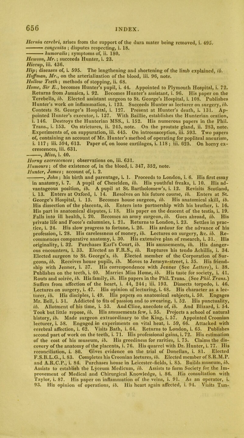 Hernia cerebri, arises from the support of tlie dura mater being removed, i, 495. congenita ; disputes respecting, i. 18. humoralis; symptoms of, ii. 180. Hewson, Mr,; succeeds Hunter, i. 23. Hiccup, iii. 436. Hip\ diseases of, i. 595. The lengthening and shortening of the limb explained, ib, Hoffman, Mr., on the arterialization of the blood, iii. 96, note. Hollow Teeth ; methods of stopping, ii. 68. Home, Sir E., becomes Hunter’s pupil, i. 44. Appointed to Plymouth Hospital, i. 72, Returns from Jamaica, i. 92. Becomes Hunter’s assistant, i. 96. His paper on the Terebella, ib. Elected assistant surgeon to St. George’s Hospital, i. 108. Publishes Hunter’s work on inflammation, i. 123. Succeeds Hunter as lecturer on surgery, ib. Contests St. George’s Hospital, i. 127. Present at Hunter’s death, i. 131. Ap- pointed Hunter’s executor, i. 137. With Baillie, establishes the Hunterian oration, i. 146. Destroys the Hunterian MSS., i. 152. His numerous papers in the Phil. Trans., i. 153. On strictures, ii. 245, note. On the prostate gland, ii. 283, note. Experiments of, on suppuration, iii. 445. On introsusception, iii. 593. Two papers of, containing an account of Mr. Hunter’s method of operating for popliteal aneurism, i. 117 ; iii. 594, 613, Paper of, on loose cartilages, i. 118 ; iii. 625. On horny ex- crescences, iii. 631. , Miss, i. 40. Horny excrescences', observations on, iii. 631. Humours; of the existence of, in the blood, i. 347, 352, note. Hunter, James; account of, i. 2. , John ; his birth and parentage, i. 1. Proceeds to London, i. 6. His first essay in anatomy, i. 7. A pupil of Cheselden, ib. His youthful freaks, i. 10. His ad- vantageous position, ib. A pupil at St. Bartholomew’s, i. 12. Revisits Scotland, i. 13. Enters at Oxford, i. 14. Resolves on his future course, ib. Enters at St. George’s Hospital, i. 15. Becomes house surgeon, ib. His anatomical skill, ib. His dissection of the placenta, ib. Enters into partnership with his brother, i. 16. His part in anatomical disputes, i. 18. His paper on the descent of the testis, i. 19. Falls into ill health, i. 20. Becomes an army surgeon, ib. Goes abroad, ib. His private life and Foote’s calumnies, i. 21, Returns to London, i. 23. Settles in prac- tice, i. 24. His slow progress to fortune, i. 26. His ardour for the advance of his profession, i. 28. His carelessness of money, ib. Lectures on surgery, &c. ib. Re- commences comparative anatomy, i. 30. His extensive plan of research, i. 31. His originality, i. 32. Purchases Earl’s Court, ib. His amusements, ib. His danger- ous encounters, i. 33. Elected an F.R.S., ib. Ruptures his tendo Achillis, i. 34. Elected surgeon to St. George’s, ib. Elected member of the Corporation of Sur- geons, ib. Receives house pupils, ib. Moves to Jermyn-street, i. 35. His friend- ship with Jenner, i. 37. His correspondence with Jenner (See Letters), i, 38. Publishes on the teeth, i. 40. Marries Miss Home, ib. His taste for society, i. 41. Routs and soiree, ib. His family, ib. His papers in the Phil Trans. (See Phil. Trans.) Suffers from affection of the heart, i. 44, 244; iii. 193. Dissects torpedo, i. 46. Lectures on surgery, i. 47. His opinion of lecturing, i. 48. His character as a lec- turer, ib. His disciples, i. 49. His papers on anatomical subjects,!. 50. Engages Mr. Bell, i. 51. Addicted to fits of passion and to swearing, i. 52. His punctuality, ib. Allotment of his time, i. 53. And Cline, anecdote of, ib. And Blizard, i. 54. Took but little repose, ib. His amusements few, i. 55. Projects a school of natural history, Made surgeon extraordinary to the King, i. 57. Appointed Croonian lecturer, i. 58. Engaged in experiments on vital heat, i. 59, 66. Attacked with cerebral affection, i. 62. Visits Bath, i. 64. Returns to London, i. 65. Publishes second part of work on the teeth, i. 71. His professional gains, i. 72. His estimation of the cost of his museum, ib. His greediness for rarities, i. 75. Claims the dis- covery of the anatomy of the placenta, i. 76. His quarrel with Dr. Hunter, i. 77. His reconciliation, i. 80. Gives evidence on the trial of Donellan, i. 81. Elected F.S.B.L.G., i. 83. Completes his Croonian lectures, ib. Elected member of S.R.M.P. and A.R.C.P., i. 84. Purchases house in Leicester-fields, i. 85. Builds museum, Assists to establish the Lyceum Medicum, ib. Assists to form Society for the Im- provement of Medical and Chirurgical Knowledge, i. 86. His consultation with Taylor, i. 87. His paper on inflammation of the veins, i. 91. As an operator, i. 93. His opinion of operations, ib. His heart again affected, i. 94. Visits Tun-