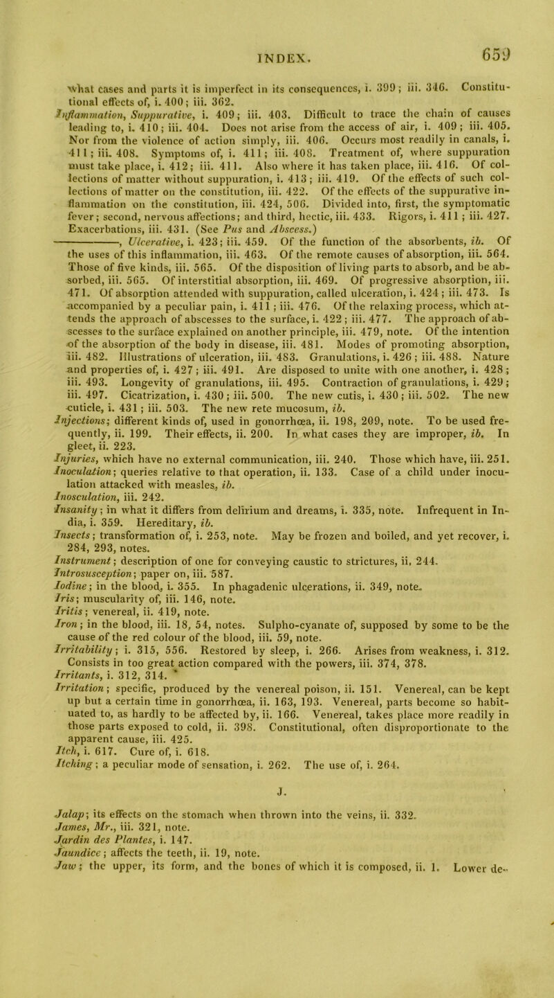 65'J xvliat cases and parts it is imperfect in its consequences, i. ;599 ; lii. 34G. Constitu- tional effects of, i. 400; iii. 362. inflammation. Suppurative., i. 409; iii. 403. Difficult to trace the cha:n of causes leading to, i, 410; iii. 404. Does not arise from the access of air, i. 409; iii. 405. Nor from the violence of action simply, iii. 406. Occurs most readily in canals, i. 411; iii. 408. Symptoms of, i. 411; iii. 408. Treatment of, where suppuration must take place, i. 412; iii. 411. Also w'here it has taken place, iii. 416. Of col- lections of matter without suppuration, i. 413; iii. 419. Of the effects of such col- lections of matter on the constitution, iii. 422. Of the effects of the suppurative in- flammation on the constitution. Hi. 424, 506. Divided into, first, the symptomatic fever; second, nervous affections; and third, hectic, iii. 433. Rigors, i. 411 ; iii. 427. Exacerbations, iii. 431. (See Pus and Abscess.) , Ulcerative, i. 423; iii. 459. Of the function of the absorbents, ih. Of the uses of this inflammation, iii. 463. Of the remote causes of absorption, iii. 564. Those of five kinds, iii. 565. Of the disposition of living parts to absorb, and be ab- sorbed, iii. 565. Of interstitial absorption, iii. 469. Of progressive absorption, iii. 471. Of absorption attended with suppuration, called ulceration, i. 424 ; iii. 473. Is accompanied by a peculiar pain, i. 411; iii. 476. Of the relaxing process, which at- tends the approach of abscesses to the surface, i. 422 ; iii. 477. The approach of ab- scesses to the surface explained on another principle, iii. 479, note. Of the intention ■of the absorption of the body in disease, iii. 481. Modes of promoting absorption, lii. 482. Illustrations of ulceration, iii. 483. Granulations, i. 426 ; iii. 488. Nature and properties of, i. 427; iii. 491. Are disposed to unite with one another, i. 428 ; iii. 493. Longevity of granulations, iii. 495. Contraction of granulations, i. 429; iii. 497. Cicatrization, i. 430 ; iii. 500. The new cutis, i. 430; iii. 502. The new ■cuticle, i. 431; iii. 503. The new rete mucosum, ib. Injections; different kinds of, used in gonorrhoea, ii. 198, 209, note. To be used fre- quently, ii. 199. Their effects, ii. 200. In what cases they are improper, ih. In gleet, ii. 223. Injuries, which have no external communication, iii. 240. Those which have, iii. 251. Inoculation; queries relative to that operation, ii. 133. Case of a child under inocu- lation attacked with measles, ih. Inosculation, iii. 242. Insanity; in what it differs from delirium and dreams, i. 335, note. Infrequent in In- dia, i. 359. Hereditary, ib. Insects; transformation of i. 253, note. May be frozen and boiled, and yet recover, i. 284, 293, notes. Instrument; description of one for conveying caustic to strictures, ii, 244. Introsusception; paper on, iii. 587. Iodine; in the blood, i. 355. In phagadenic ulcerations, ii. 349, note. Iris; muscularity of, iii. 146, note. Iritis; venereal, ii. 419, note. Iron; in the blood, iii. 18, 54, notes. Sulpho-cyanate of, supposed by some to be the cause of the red colour of the blood, iii. 59, note. Irritability; i. 315, 556. Restored by sleep, i. 266- Arises from weakness, i. 312. Consists in too great action compared with the powers, iii. 374, 378. Irritants, i. 312, 314. Irritation; specific, produced by the venereal poison, ii. 151. Venereal, can be kept up but a certain time in gonorrhoea, ii. 163, 193. Venereal, parts become so habit- uated to, as hardly to be affected by, ii. 166. Venereal, takes place more readily in those parts exposed to cold, ii. 398. Constitutional, often disproportionate to the apparent cause, iii. 425. Itch, i. 617. Cure of, i. 618. Itching; a peculiar mode of sensation, i. 262. The use of, i. 264. J. Jalap; its effects on the stomach when thrown into the veins, ii. 332. James, Mr., iii. 321, note. Jardin des Plantes, i. 147. Jaundice; affects the teeth, ii. 19, note.