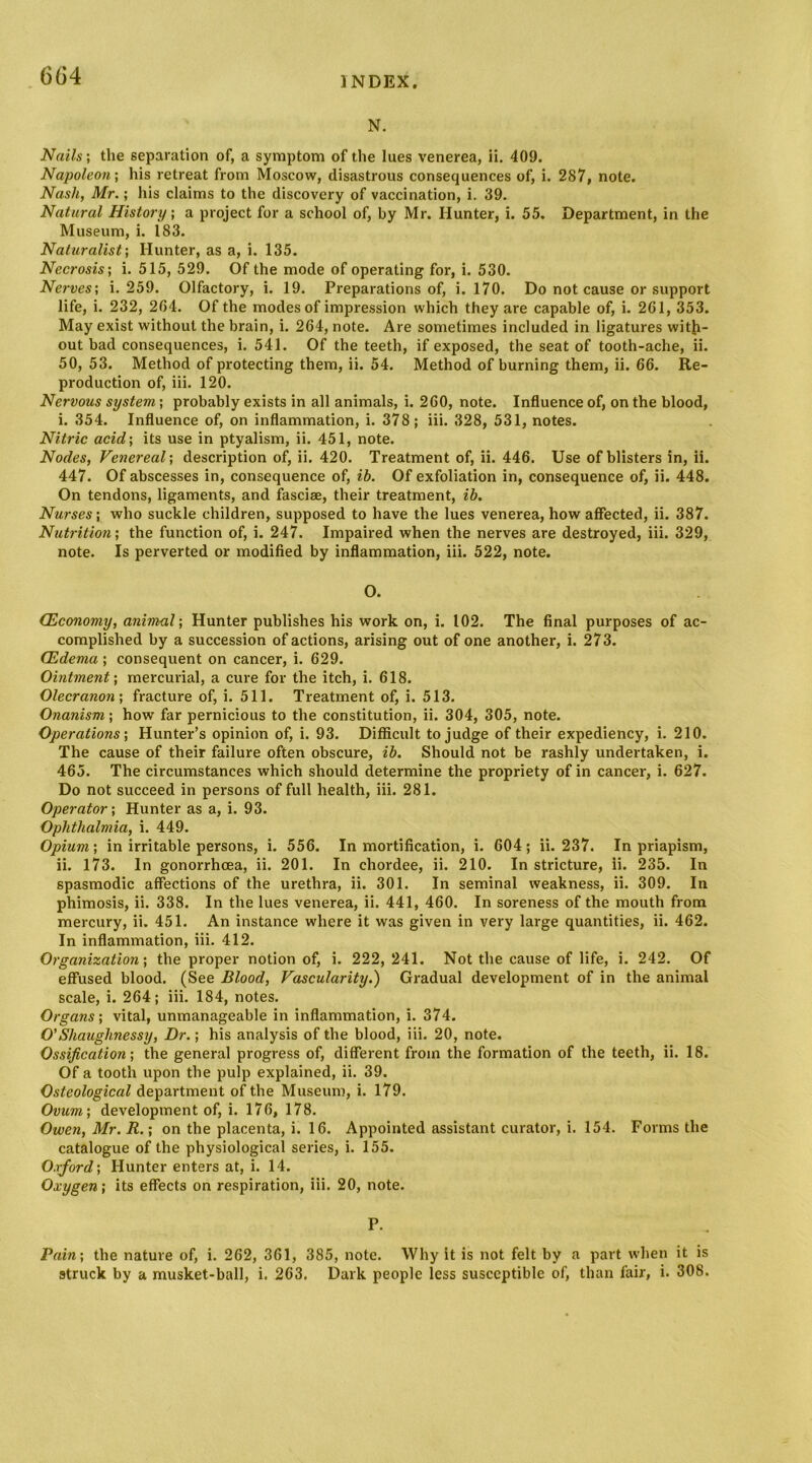 N. Nails; the separation of, a symptom of the lues venerea, ii. 409. Napoleon', his retreat from Moscow, disastrous consequences of, i. 287, note. Nash, Mr.; his claims to the discovery of vaccination, i. 39. Natural History; a project for a school of, by Mr. Hunter, i. 55. Department, in the Museum, i. 183. Naturalist; Hunter, as a, i. 135. Necrosis; i. 515, 529. Of the mode of operating for, i. 530. Nerves; i. 259. Olfactory, i. 19. Preparations of, i. 170. Do not cause or support life, i. 232, 2G4. Of the modes of impression which they are capable of, i. 261, 353. May exist without the brain, i. 264, note. Are sometimes included in ligatures with- out bad consequences, i. 541. Of the teeth, if exposed, the seat of tooth-ache, ii. 50, 53. Method of protecting them, ii. 54. Method of burning them, ii. 66. Re- production of, iii. 120. Nervous system; probably exists in all animals, i. 260, note. Influence of, on the blood, i. 354. Influence of, on inflammation, i. 378; iii. 328, 531, notes. Nitric acid; its use in ptyalism, ii. 451, note. Nodes, Venereal; description of, ii. 420. Treatment of, ii. 446. Use of blisters in, ii. 447. Of abscesses in, consequence of, ib. Of exfoliation in, consequence of, ii. 448. On tendons, ligaments, and fasciae, their treatment, ih. Nurses; who suckle children, supposed to have the lues venerea, how affected, ii. 387. Nutrition; the function of, i. 247. Impaired when the nerves are destroyed, iii. 329, note. Is perverted or modified by inflammation, iii. 522, note. O. (Economy, animal; Hunter publishes his work on, i. 102. The final purposes of ac- complished by a succession of actions, arising out of one another, i. 273. (Edema ; consequent on cancer, i. 629. Ointment; mercurial, a cure for the itch, i. 618. Olecranon; fracture of, i. 511. Treatment of, i. 513. Onanism; how far pernicious to the constitution, ii. 304, 305, note. Operations; Hunter’s opinion of, i. 93. Difficult to judge of their expediency, i. 210. The cause of their failure often obscure, ih. Should not be rashly undertaken, i. 465. The circumstances which should determine the propriety of in cancer, i. 627. Do not succeed in persons of full health, iii. 281. Operator; Hunter as a, i. 93. Ophthalmia, i. 449. Opium; in irritable persons, i. 556. In mortification, i. 604; ii. 237. In priapism, ii. 173. In gonorrhoea, ii. 201. In chordee, ii. 210. In stricture, ii. 235. In spasmodic affections of the urethra, ii. 301. In seminal weakness, ii. 309. In phimosis, ii. 338. In the lues venerea, ii. 441, 460. In soreness of the mouth from mercury, ii. 451. An instance where it was given in very large quantities, ii. 462. In inflammation, iii. 412. Organization; the proper notion of, i. 222, 241. Not the cause of life, i. 242. Of effused blood. (See Blood, Vascularity.) Gradual development of in the animal scale, i. 264; iii. 184, notes. Organs; vital, unmanageable in inflammation, i. 374. O’Shaughnessy, Dr.; his analysis of the blood, iii. 20, note. Ossification; the general progress of, different from the formation of the teeth, ii. 18. Of a tooth upon the pulp explained, ii. 39. Osteological department of the Museum, i. 179. Ovum; development of, i. 176, 178. Owen, Mr. R.; on the placenta, i. 16. Appointed assistant curator, i. 154. Forms the catalogue of the physiological series, i. 155. Oxford; Hunter enters at, i. 14. Oxygen; its effects on respiration, iii. 20, note. P. Pain; the nature of, i. 262, 361, 385, note. Why it is not felt by a part when it is struck by a musket-ball, i. 263. Dark people less susceptible of, than fair, i. 308.