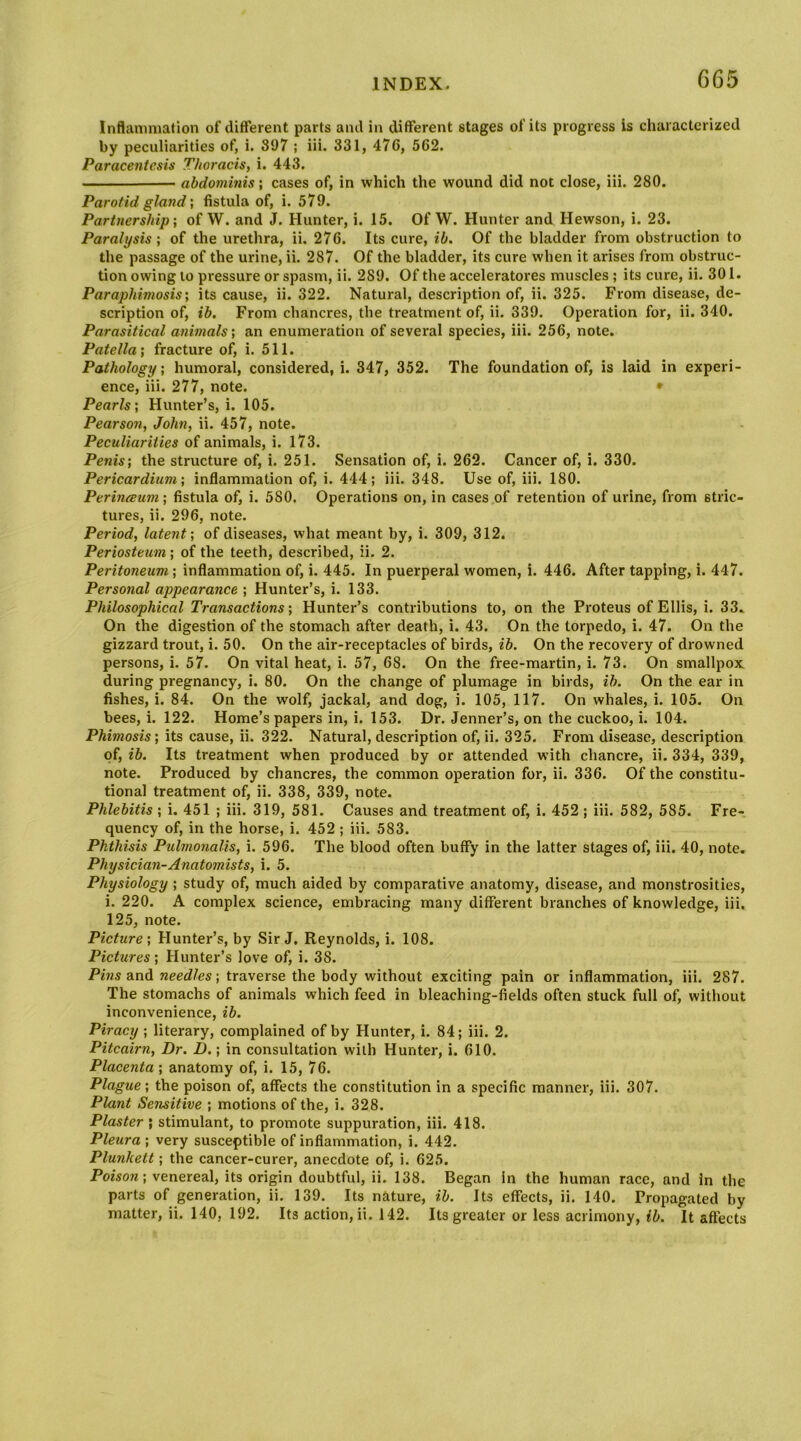 Inflammation of different parts and in different stages of its progress Is characterized by peculiarities of, i. 897 ; iii. 331, 476, 562. Paracentesis Thoracis, i. 443. abdominis; cases of, in which the wound did not close, iii. 280. Parotid glandfistula of, i. 579. Partnership', of W. and J. Hunter, i. 15. Of W. Hunter and Hewson, i. 23. Paralysis', of the urethra, ii. 276. Its cure, ih. Of the bladder from obstruction to the passage of the urine, ii. 287. Of the bladder, its cure when it arises from obstruc- tion owing to pressure or spasm, ii. 289. Of the acceleratores muscles ; its cure, ii. 301. Paraphimosis; its cause, ii. 322. Natural, description of, ii. 325. From disease, de- scription of, ib. From chancres, the treatment of, ii. 339. Operation for, ii. 340. Parasitical animals; an enumeration of several species, iii. 256, note. Patella; fracture of, i. 511. Pathology; humoral, considered, i. 347, 352. The foundation of, is laid in experi- ence, iii. 277, note. • Pearls; Hunter’s, i. 105. Pearson, John, ii. 457, note. Peculiarities of animals, i. 173. Penis; the structure of, i. 251. Sensation of, i. 262. Cancer of, i. 330. Pericardium; inflammation of, i. 444; iii. 348. Use of, iii. 180. PerincBum; fistula of, i. 580. Operations on, in cases of retention of urine, from stric- tures, ii. 296, note. Period, latent; of diseases, what meant by, i. 309, 312. Periosteum; of the teeth, described, ii. 2. Peritoneum; inflammation of, i. 445. In puerperal women, i. 446. After tapping, i. 447. Personal appearance ; Hunter’s, i. 133. Philosophical Transactions; Hunter’s contributions to, on the Proteus of Ellis, i. 33.. On the digestion of the stomach after death, i. 43. On the torpedo, i. 47. On the gizzard trout, i. 50. On the air-receptacles of birds, ib. On the recovery of drowned persons, i. 57. On vital heat, i. 57, 68. On the free-martin, i. 73. On smallpox during pregnancy, i. 80. On the change of plumage in birds, ib. On the ear in fishes, i. 84. On the wolf, jackal, and dog, i. 105, 117. On whales, i. 105. On bees, i. 122. Home’s papers in, i. 153. Dr. Jenner’s, on the cuckoo, i. 104. Phimosis; its cause, ii. 322. Natural, description of, ii. 325. From disease, description of, ib. Its treatment when produced by or attended with chancre, ii. 334, 339, note. Produced by chancres, the common operation for, ii. 336. Of the constitu- tional treatment of, ii. 338, 339, note. Phlebitis ; i. 451 ; iii. 319, 581. Causes and treatment of, i. 452 ; iii. 582, 585. Fre- quency of, in the horse, i. 452 ; iii. 583. Phthisis Pulmonalis, i. 596. The blood often buffy in the latter stages of, iii. 40, note. Physician-Anatomists, i. 5. Physiology ; study of, much aided by comparative anatomy, disease, and monstrosities, i. 220. A complex science, embracing many different branches of knowledge, iii. 125, note. Picture; Hunter’s, by Sir J. Reynolds, i. 108. Pictures; Hunter’s love of, i. 38. Pins and needles; traverse the body without exciting pain or inflammation, iii. 287. The stomachs of animals which feed in bleaching-fields often stuck full of, without inconvenience, ib. Piracy ; literary, complained of by Hunter, i. 84; iii. 2. Pitcairn, Dr. D.; in consultation with Hunter, i. 610. Placenta ; anatomy of, i. 15, 76. Plague; the poison of, affects the constitution in a specific manner, iii. 307. Plant Sensitive ; motions of the, i. 328. Plaster ; stimulant, to promote suppuration, iii. 418. Pleura ; very susceptible of inflammation, i. 442. Plunkett; the cancer-curer, anecdote of, i. 625. Poison; venereal, its origin doubtful, ii. 138. Began in the human race, and in the parts of generation, ii. 139. Its nature, ib. Its effects, ii. 140. Propagated by matter, ii. 140, 192. Its action, ii. 142. Its greater or less acrimony, ib. It affects