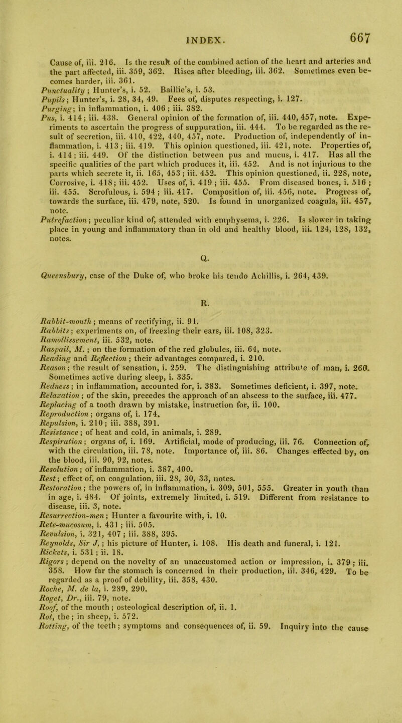 Cause of, in. 21G. Is the resul't of the combined action of tiie heart ami arteries and the part affected, iii. 359, 3G2. Rises after bleeding, iii. 362. Sometimes even be- comes harder, iii. 361. Punctuality ; Hunter’s, i. 52. Baillie’s, i. 53. Pupils; Hunter’s, i. 28, 34, 49. Fees of, disputes respecting, i. 127. Purging; in inflammation, i. 406 ; iii. 382. Pus, i. 414; iii. 438. General opinion of the formation of, iii. 440, 457, note. Expe- riments to ascertain the progress of suppuration, iii. 444. To be regarded as the re- sult of secretion, iii. 410, 422, 440, 457, note. Production of, independently of in- flammation, i. 413 ; iii. 419. This opinion questioned, iii. 421, note. Properties of, i. 414; iii. 449. Of the distinction between pus and mucus, i. 417. Has all the specific qualities of the part which pi-oduces it, iii. 452. And is not injurious to the parts which secrete it, ii. 165, 453 ; iii. 452. This opinion questioned, ii. 228, note. Corrosive, i. 418; iii. 452. Uses of, i. 419 ; iii. 455. From diseased bones, i. 516 ; iii. 455. Scrofulous, i. 594 ; iii. 417. Composition of, iii. 456, note. Progress of, towards the surface, iii. 479, note, 520. Is found in unorganized coagula, iii. 457, note. Putrefaction; peculiar kind of, attended with emphysema, i. 226. Is slower in taking place in young and inflammatory than in old and healthy blood, iii. 124, 128, 132, notes. Q. Queenshury, case of the Duke of, who broke his tendo Achillis, i. 264, 439. R. Rabbit-mouth; means of rectifying, ii. 91. Rabbits; experiments on, of freezing their ears, iii. 108, 323. Ramollissement, iii. 532, note. Raspail, M. ; on the formation of the red globules, iii. 64, note. Reading and Reflection ; their advantages compared, i. 210. Reason; the result of sensation, i. 259. The distinguishing attribu'e of man, i. 260. Sometimes active during sleep, i. 335. Redness; in inflammation, accounted for, i. 383. Sometimes deficient, i. 397, note. Relaxation ; of the skin, precedes the approach of an abscess to the surface, iii. 477. Replacing of a tooth drawn by mistake, instruction for, ii. 100. Reproduction; organs of, i. 174. Repulsion, i. 210; iii. 388, 391. Resistance; of heat and cold, in animals, i. 289. Respiration; organs of, i. 169. Artificial, mode of producing, iii. 76. Connection of, with the circulation, iii. 78, note. Importance of, iii. 86. Changes effected by, on the blood, iii. 90, 92, notes. Resolution; of inflammation, i. 387, 400. Rest; effect of, on coagulation, iii. 28, 30, 33, notes. Restoratioji; the powers of, in inflammation, i. 309, 501, 555. Greater in youth than in age, i. 484. Of joints, extremely limited, i. 519. Different from resistance to disease, iii. 3, note. Resurrection-men; Hunter a favourite with, i. 10. Rete~mucosum, i. 431 ; iii. 505. Revulsion, i. 321, 407; iii. 388, 395. Reynolds, Sir J,; his picture of Hunter, i. 108. His death and funeral, i. 121. Rickets, i. 531 ; ii. 18. Rigors; depend on the novelty of an unaccustomed action or impression, i. 379 ,* iii. 358. How far the stomach is concerned in their production, iii. 346, 429. To be regarded as a proof of debility, iii. 358, 430. Roche, M. de la, i. 289, 290. Roget, Dr., iii. 79, note. Roof, of the mouth; osteological description of, ii. 1. Rot, the; in sheep, i. 572. Rotting, of the teeth ; symptoms and consequences of, ii. 59. Inquiry into the cause