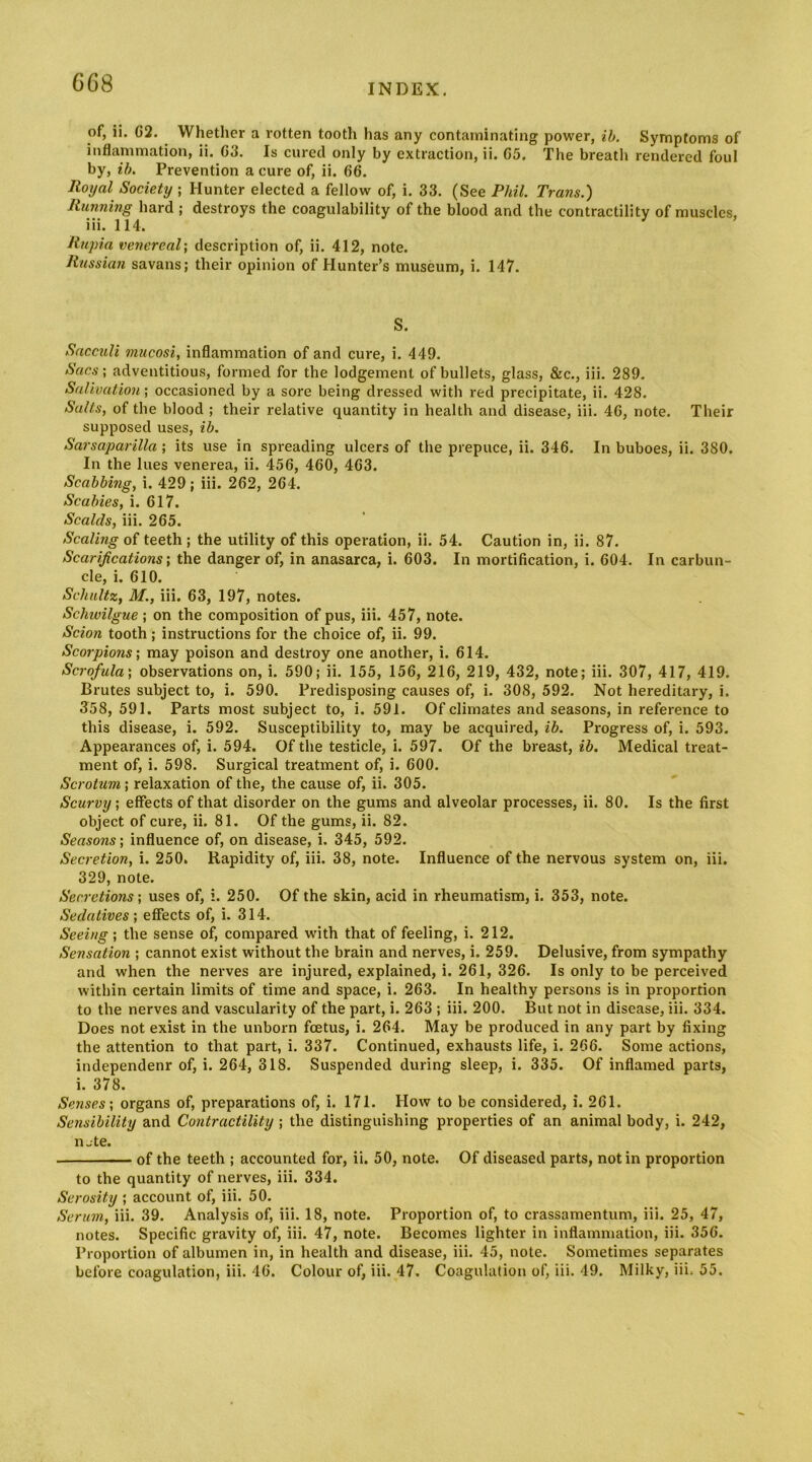 of, ii. C2. Whether a rotten tooth has any contaminating power, ib. Symptoms of inflammation, ii. G3. Is cured only by extraction, ii. G5. The breath rendered foul by, eft. Prevention a cure of, ii. 66. Royal Society ; Hunter elected a fellow of, i. 33. (See Phil. Trans.) Running hard ; destroys the coagulability of the blood and the contractility of muscles, iii. 114. Rtqna venereal \ description of, ii. 412, note. Russian savans; their opinion of Hunter’s museum, i. 147. S. Sacculi mucosi, inflammation of and cure, i. 449. Sacs; adventitious, formed for the lodgement of bullets, glass, &c., iii. 289. Salivation; occasioned by a sore being dressed with red precipitate, ii. 428. Salts, of the blood ; their relative quantity in health and disease, iii. 46, note. Their supposed uses, ib. Sarsaparilla; its use in spreading ulcers of the prepuce, ii. 346. In buboes, ii. 380. In the lues venerea, ii. 456, 460, 463. Scabbing, i. 429; iii. 262, 264. Scabies, i. 617. Scalds, iii. 265. Scaling of teeth ; the utility of this operation, ii. 54. Caution in, ii. 87. Scarifications; the danger of, in anasarca, i. 603. In mortification, i. 604. In carbun- cle, i. 610. Schultz, M., iii. 63, 197, notes. Schwilgue; on the composition of pus, iii. 457, note. Scion tooth; instructions for the choice of, ii. 99. Scorpions; may poison and destroy one another, i. 614. Scrofula; observations on, i. 590; ii. 155, 156, 216, 219, 432, note; iii. 307, 417, 419. Brutes subject to, i. 590. Predisposing causes of, i. 308, 592. Not hereditary, i. 358, 591. Parts most subject to, i. 591. Of climates and seasons, in reference to this disease, i. 592. Susceptibility to, may be acquired, ib. Progress of, i. 593. Appearances of, i. 594. Of the testicle, i. 597. Of the breast, ib. Medical treat- ment of, i. 598. Surgical treatment of, i. 600. Scrotum ; relaxation of the, the cause of, ii. 305. Scurvy; effects of that disorder on the gums and alveolar processes, ii. 80. Is the first object of cure, ii. 81. Of the gums, ii. 82. Seasons; influence of, on disease, i. 345, 592. Secretion, i. 250. Rapidity of, iii. 38, note. Influence of the nervous system on, iii. 329, note. Secretions; uses of, i. 250. Of the skin, acid in rheumatism, i. 353, note. Sedatives; effects of, i. 314. Seeing; the sense of, compared with that of feeling, i. 212. Sensation ; cannot exist without the brain and nerves, i. 259. Delusive, from sympathy and when the nerves are injured, explained, i. 261, 326. Is only to be perceived within certain limits of time and space, i. 263. In healthy persons is in proportion to the nerves and vascularity of the part, i. 263 ; iii. 200. But not in disease, iii. 334. Does not exist in the unborn foetus, i. 264. May be produced in any part by fixing the attention to that part, i. 337. Continued, exhausts life, i. 266. Some actions, independenr of, i. 264, 318. Suspended during sleep, i. 335. Of inflamed parts, i. 378. Senses; organs of, preparations of, i. 171. How to be considered, i. 261. Sensibility and Contractility ; the distinguishing properties of an animal body, i. 242, n jte. of the teeth ; accounted for, ii. 50, note. Of diseased parts, notin proportion to the quantity of nerves, iii. 334. Serosity ; account of, iii. 50. Serum, iii. 39. Analysis of, iii. 18, note. Proportion of, to crassamentum, iii. 25, 47, notes. Specific gravity of, iii. 47, note. Becomes lighter in inflammation, iii. 356. Proportion of albumen in, in health and disease, iii. 45, note. Sometimes separates before coagulation, iii. 46. Colour of, iii. 47. Coagulation of, iii. 49. Milky, iii, 55.