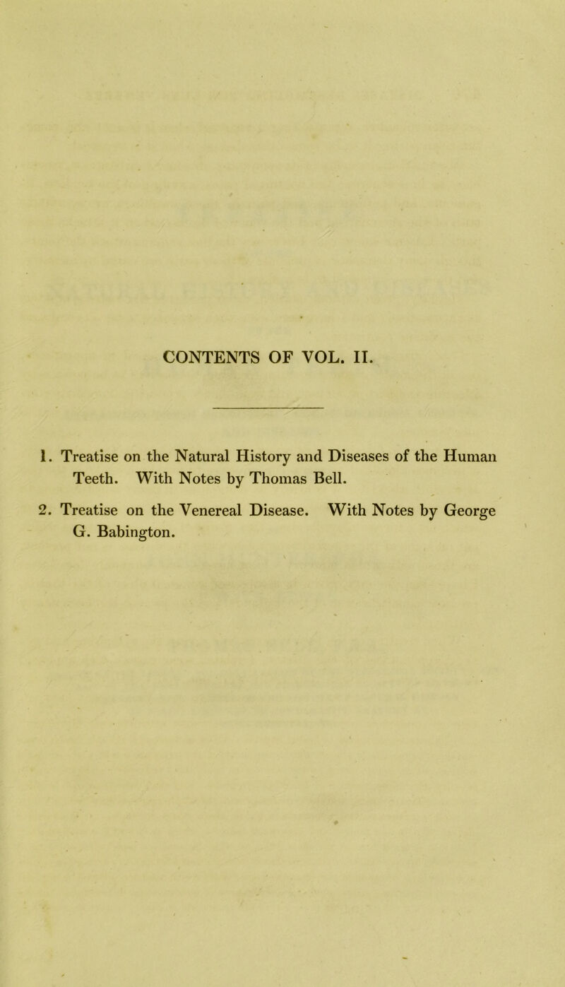 CONTENTS OF VOL. IT. 1. Treatise on the Natural History and Diseases of the Human Teeth. With Notes by Thomas Bell. 2. Treatise on the Venereal Disease. With Notes by George G. Babington.