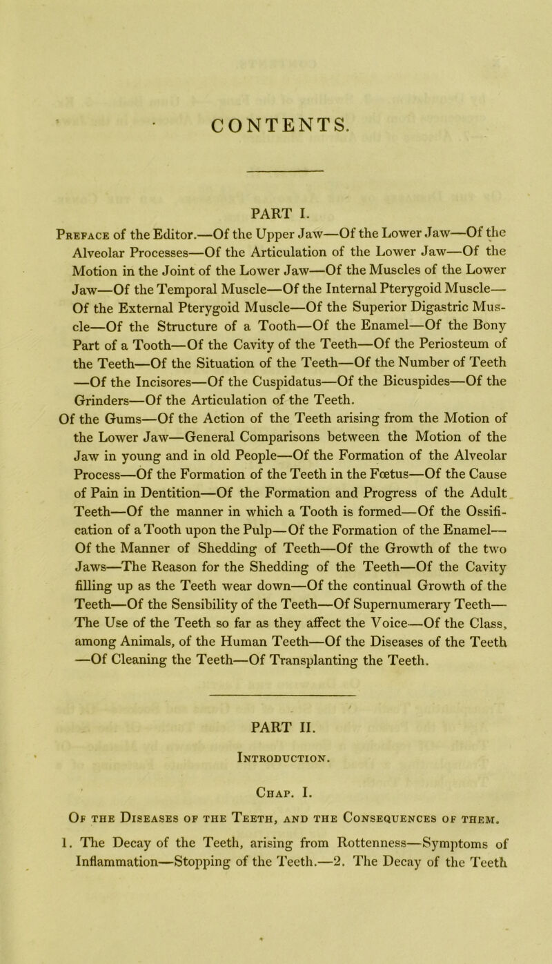 CONTENTS. PART I. Preface of the Editor.—Of the Upper Jaw—Of the Lower Jaw—Of the Alveolar Processes—Of the Articulation of the Lower Jaw—Of the Motion in the Joint of the Lower Jaw—Of the Muscles of the Lower Jaw—Of the Temporal Muscle—Of the Internal Pterygoid Muscle— Of the External Pterygoid Muscle—Of the Superior Digastric Mus- cle—Of the Structure of a Tooth—Of the Enamel—Of the Bony Part of a Tooth—Of the Cavity of the Teeth—Of the Periosteum of the Teeth—Of the Situation of the Teeth—Of the Number of Teeth —Of the Incisores—Of the Cuspidatus—Of the Bicuspides—Of the Grinders—Of the Articulation of the Teeth. Of the Gums—Of the Action of the Teeth arising from the Motion of the Lower Jaw—General Comparisons between the Motion of the Jaw in young and in old People—Of the Formation of the Alveolar Process—Of the Formation of the Teeth in the Foetus—Of the Cause of Pain in Dentition—Of the Formation and Progress of the Adult Teeth—Of the manner in which a Tooth is formed—Of the Ossifi- cation of a Tooth upon the Pulp—Of the Formation of the Enamel— Of the Manner of Shedding of Teeth—Of the Growth of the two Jaws—The Reason for the Shedding of the Teeth—Of the Cavity filling up as the Teeth wear down—Of the continual Growth of the Teeth—Of the Sensibility of the Teeth—Of Supernumerary Teeth— The Use of the Teeth so far as they affect the Voice—Of the Class, among Animals, of the Human Teeth—Of the Diseases of the Teeth —Of Cleaning the Teeth—Of Transplanting the Teeth. PART II. Introduction. Chap. I. Of the Diseases of the Teeth, and the Consequences of them. 1. The Decay of the Teeth, arising from Rottenness—Symptoms of Inflammation—Stopping of the Teeth.—2. The Decay of the Teeth