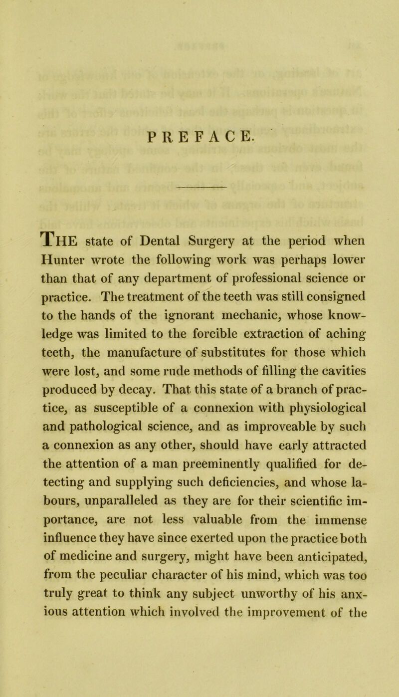 PREFACE. The state of Dental Surgery at the period when Hunter wrote the following work was perhaps lower than that of any department of professional science or practice. The treatment of the teeth was still consigned to the hands of the ignorant mechanic* whose know- ledge was limited to the forcible extraction of aching teeth* the manufacture of substitutes for those which were lost* and some rude methods of filling the cavities produced by decay. That this state of a branch of prac- tice* as susceptible of a connexion with physiological and pathological science* and as improveable by such a connexion as any other* should have early attracted the attention of a man preeminently qualified for de- tecting and supplying such deficiencies* and whose la- bours* unparalleled as they are for their scientific im- portance* are not less valuable from the immense influence they have since exerted upon the practice both of medicine and surgery* might have been anticipated, from the peculiar character of his mind* which was too truly great to think any subject unworthy of his anx- ious attention which involved the improvement of the