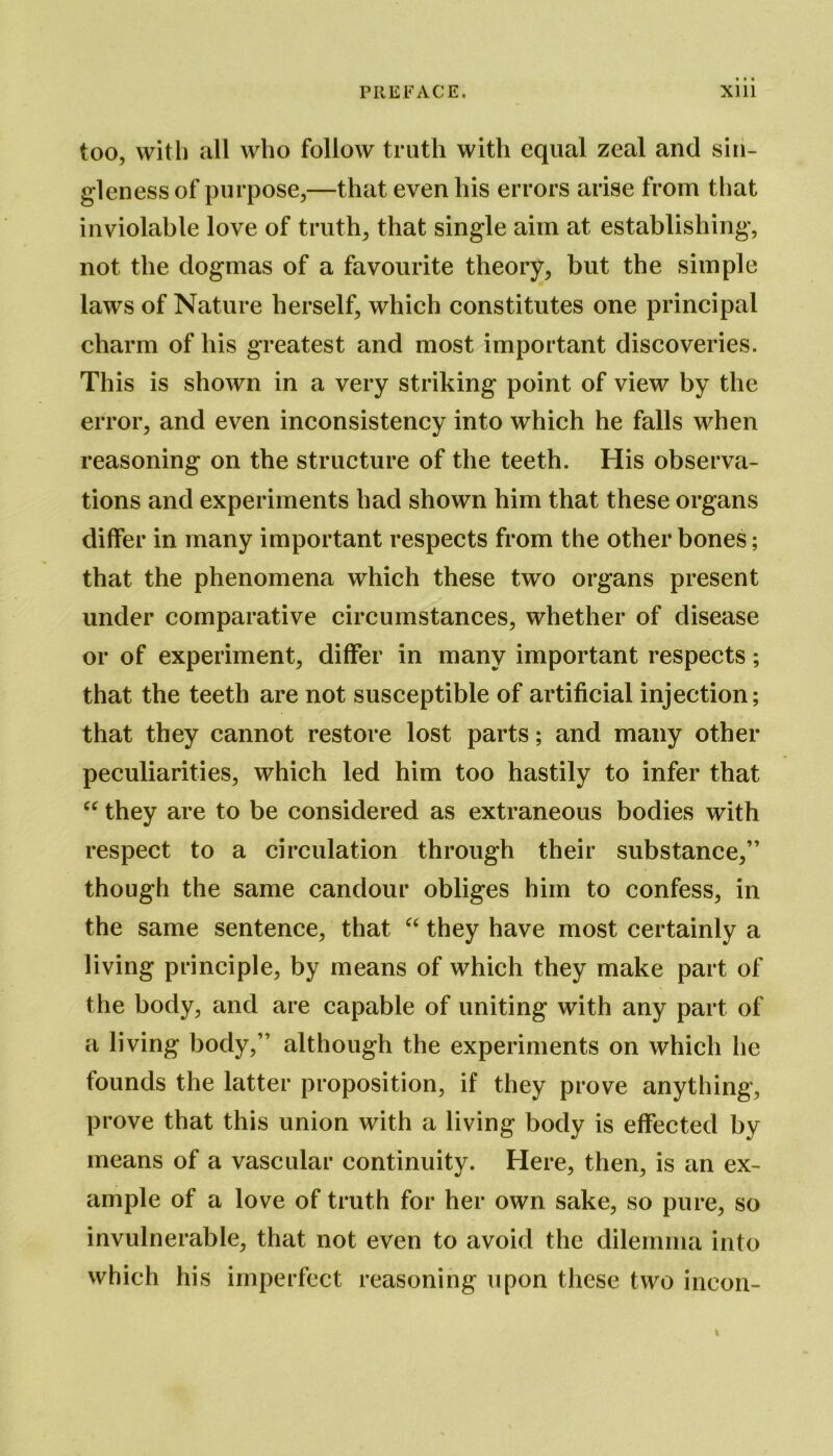 too, with all who follow truth with equal zeal and sin- gleness of purpose,—that even his errors arise from that inviolable love of truth, that single aim at establishing, not the dogmas of a favourite theory, but the simple laws of Nature herself, which constitutes one principal charm of his greatest and most important discoveries. This is shown in a very striking point of view by the error, and even inconsistency into which he falls when reasoning on the structure of the teeth. His observa- tions and experiments had shown him that these organs differ in many important respects from the other bones; that the phenomena which these two organs present under comparative circumstances, whether of disease or of experiment, differ in many important respects; that the teeth are not susceptible of artificial injection; that they cannot restore lost parts; and many other peculiarities, which led him too hastily to infer that “ they are to be considered as extraneous bodies with respect to a circulation through their substance,” though the same candour obliges him to confess, in the same sentence, that “ they have most certainly a living principle, by means of which they make part of the body, and are capable of uniting with any part of a living body,” although the experiments on which he founds the latter proposition, if they prove anything, prove that this union with a living body is effected by means of a vascular continuity. Here, then, is an ex- ample of a love of truth for her own sake, so pure, so invulnerable, that not even to avoid the dilemma into which his imperfect reasoning upon these two ineon- i