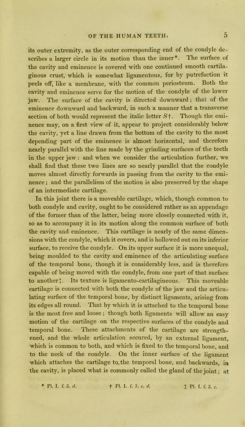 its outer extremity, as the outer corresponding end of the condyle de- scribes a larger circle in its motion than the inner*. The surface ol the cavity and eminence is covered with one continued smooth cartila- ginous crust, which is somewhat ligamentous, for by putrefaction it peels off. like a membrane, with the common periosteum. Both the cavity and eminence serve for the motion of the condyle of the lower jaw. The surface of the cavity is directed downward ; that of the eminence downward and backward, in such a manner that a transverse section of both would represent the italic letter Sj\ Though the emi- nence may, on a first view of it, appear to project considerably below the cavity, yet a line drawn from the bottom of the cavity to the most depending part of the eminence is almost horizontal, and therefore nearly parallel with the line made by the grinding surfaces of the teeth in the upper jaw : and when we consider the articulation further, we shall find that these two lines are so nearly parallel that the condyle moves almost directly forwards in passing from the cavity to the emi- nence ; and the parallelism of the motion is also preserved by the shape of an intermediate cartilage. In this joint there is a moveable cartilage, which, though common to both condyle and cavity, ought to be considered rather as an appendage of the former than of the latter, being more closely connected with it, so as to accompany it in its motion along the common surface of both the cavity and eminence. This cartilage is nearly of the same dimen- sions with the condyle, which it covers, and is hollowed out on its inferior surface, to receive the condyle. On its upper surface it is more unequal, being moulded to the cavity and eminence of the articulating surface of the temporal bone, though it is considerably less, and is therefore capable of being moved with the condyle, from one part of that surface to another Its texture is ligamento-cartilagineous. This moveable cartilage is connected with both the condyle of the jaw and the articu- lating surface of the temporal bone, by distinct ligaments, arising from its edges all round. That by which it is attached to the temporal bone is the most free and loose ; though both ligaments will allow an easy motion of the cartilage on the respective surfaces of the condyle and temporal bone. These attachments of the cartilage are strength- ened, and the whole articulation secured, by an external ligament, which is common to both, and which is fixed to the temporal bone, and to the neck of the condyle. On the inner surface of the ligament which attaches the cartilage to the temporal bone, and backwards, in the cavity, is placed what is commonly called the gland of the joint; at