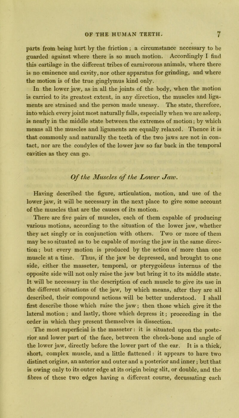 parts from being hurt by the friction ; a circumstance necessary to be guarded against where there is so much motion. Accordingly I find this cartilage in the different tribes of carnivorous animals, where there is no eminence and cavity, nor other apparatus for grinding, and where the motion is of the true ginglymus kind only. In the lower jaw, as in all the joints of the body, when the motion is carried to its greatest extent, in any direction, the muscles and liga- ments are strained and the person made uneasy. The state, therefore, into which every joint most naturally falls, especially when we are asleep, is nearly in the middle state between the extremes of motion; by which means all the muscles and ligaments are equally relaxed. Thence it is that commonly and naturally the teeth of the two jaws are not in con- tact, nor are the condyles of the lower jaw so far back in the temporal cavities as they can go. Of the Muscles of the Lower Jaw. Having described the figure, articulation, motion, and use of the lower jaw, it will be necessary in the next place to give some account of the muscles that are the causes of its motion. There are five pairs of muscles, each of them capable of producing various motions, according to the situation of the lower jaw, whether they act singly or in conjunction with others. Two or more of them may be so situated as to be capable of moving the jaw in the same direc- tion ; but every motion is produced by the action of more than one muscle at a time. Thus, if the jaw be depressed, and brought to one side, either the masseter, temporal, or pterygoideus internus of the opposite side will not only raise the jaw but bring it to its middle state. It will be necessary in the description of each muscle to give its use in the different situations of the jaw, by which means, after they are all described, their compound actions will be better understood. I shall first describe those which raise the jaw; then those which give it the lateral motion ; and lastly, those which depress it; proceeding in the order in which they present themselves in dissection. The most superficial is the masseter: it is situated upon the poste- rior and lower part of the face, between the cheek-bone and angle of the lower jaw, directly before the lower part of the ear. It is a thick, short, complex muscle, and a little flattened : it appears to have two distinct origins, an anterior and outer and a posterior and inner; but that is owing only to its outer edge at its origin being slit, or double, and the fibres of these two edges having a different course, decussating each
