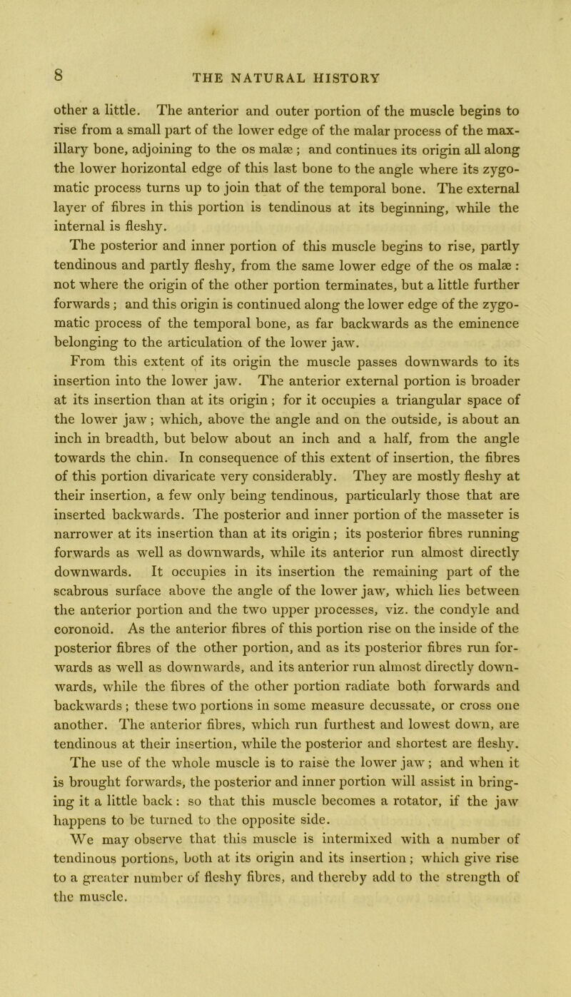 other a little. The anterior and outer portion of the muscle begins to rise from a small part of the lower edge of the malar process of the max- illary bone, adjoining to the os malse ; and continues its origin all along the lower horizontal edge of this last bone to the angle where its zygo- matic process turns up to join that of the temporal bone. The external layer of fibres in this portion is tendinous at its beginning, while the internal is fleshy. The posterior and inner portion of this muscle begins to rise, partly tendinous and partly fleshy, from the same lower edge of the os malae : not where the origin of the other portion terminates, but a little further forwards ; and this origin is continued along the lower edge of the zygo- matic process of the temporal bone, as far backwards as the eminence belonging to the articulation of the lower jaw. From this extent of its origin the muscle passes downwards to its insertion into the lower jaw. The anterior external portion is broader at its insertion than at its origin; for it occupies a triangular space of the lower jaw; which, above the angle and on the outside, is about an inch in breadth, but below about an inch and a half, from the angle towards the chin. In consequence of this extent of insertion, the fibres of this portion divaricate very considerably. They are mostly fleshy at their insertion, a few only being tendinous, particularly those that are inserted backwards. The posterior and inner portion of the masseter is narrower at its insertion than at its origin; its posterior fibres running forwards as well as downwards, while its anterior run almost directly downwards. It occupies in its insertion the remaining part of the scabrous surface above the angle of the lower jaw', which lies between the anterior portion and the two upper processes, viz. the condyle and coronoid. As the anterior fibres of this portion rise on the inside of the posterior fibres of the other portion, and as its posterior fibres run for- wards as well as downwards, and its anterior run almost directly down- wards, while the fibres of the other portion radiate both forwards and backwards ; these two portions in some measure decussate, or cross one another. The anterior fibres, which run furthest and lowest down, are tendinous at their insertion, while the posterior and shortest are fleshy. The use of the whole muscle is to raise the lower jaw; and when it is brought forwards, the posterior and inner portion will assist in bring- ing it a little back: so that this muscle becomes a rotator, if the jaw happens to be turned to the opposite side. We may observe that this muscle is intermixed with a number of tendinous portions, both at its origin and its insertion; which give rise to a greater number of fleshy fibres, and thereby add to the strength of the muscle.