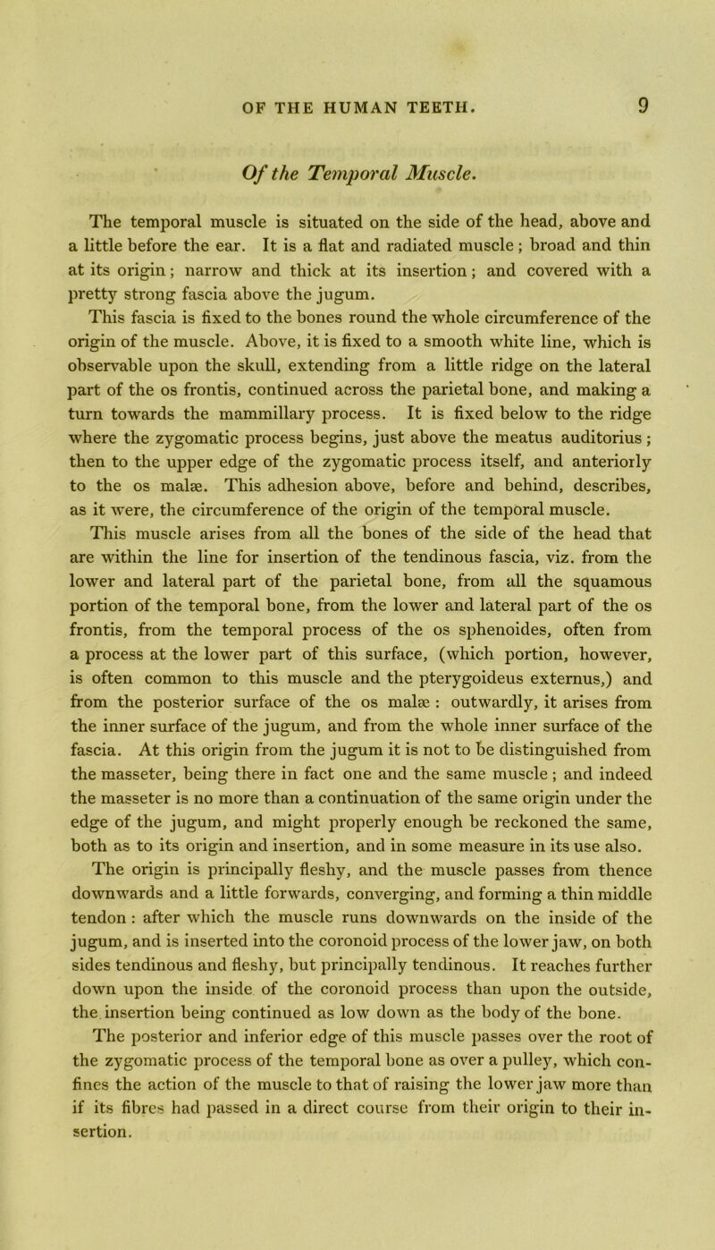Of the Temporal Muscle. The temporal muscle is situated on the side of the head, above and a little before the ear. It is a flat and radiated muscle; broad and thin at its origin; narrow and thick at its insertion; and covered with a pretty strong fascia above the jugum. This fascia is fixed to the bones round the whole circumference of the origin of the muscle. Above, it is fixed to a smooth white line, which is observable upon the skull, extending from a little ridge on the lateral part of the os frontis, continued across the parietal bone, and making a turn towards the mammillary process. It is fixed below to the ridge where the zygomatic process begins, just above the meatus auditorius; then to the upper edge of the zygomatic process itself, and anteriorly to the os malse. This adhesion above, before and behind, describes, as it were, the circumference of the origin of the temporal muscle. This muscle arises from all the bones of the side of the head that are within the line for insertion of the tendinous fascia, viz. from the lower and lateral part of the parietal bone, from all the squamous portion of the temporal bone, from the lower and lateral part of the os frontis, from the temporal process of the os sphenoides, often from a process at the lower part of this surface, (which portion, however, is often common to this muscle and the pterygoideus externus,) and from the posterior surface of the os malte : outwardly, it arises from the inner surface of the jugum, and from the whole inner surface of the fascia. At this origin from the jugum it is not to be distinguished from the masseter, being there in fact one and the same muscle; and indeed the masseter is no more than a continuation of the same origin under the edge of the jugum, and might properly enough be reckoned the same, both as to its origin and insertion, and in some measure in its use also. The origin is principally fleshy, and the muscle passes from thence downwards and a little forwards, converging, and forming a thin middle tendon : after which the muscle runs downwards on the inside of the jugum, and is inserted into the coronoid process of the lower jaw, on both sides tendinous and fleshy, but principally tendinous. It reaches further down upon the inside of the coronoid process than upon the outside, the insertion being continued as low down as the body of the bone. The posterior and inferior edge of this muscle passes over the root of the zygomatic process of the temporal bone as over a pulley, which con- fines the action of the muscle to that of raising the lower jaw more than if its fibres had passed in a direct course from their origin to their in- sertion.