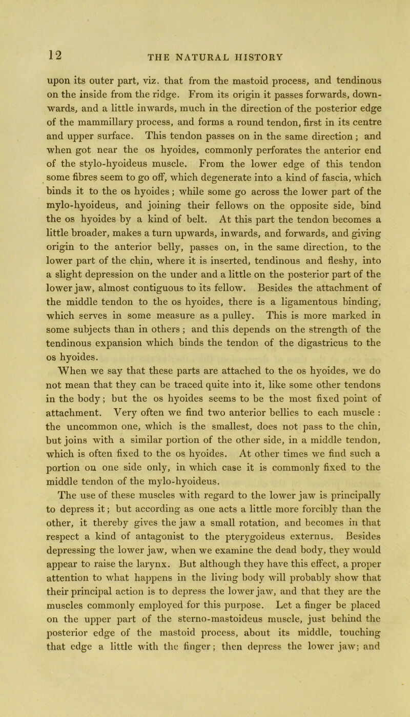 upon its outer part, viz. that from the mastoid process, and tendinous on the inside from the ridge. From its origin it passes forwards, down- wards, and a little inwards, much in the direction of the posterior edge of the mammillary process, and forms a round tendon, first in its centre and upper surface. This tendon passes on in the same direction ; and when got near the os hyoides, commonly perforates the anterior end of the stylo-hyoideus muscle. From the lower edge of this tendon some fibres seem to go off, which degenerate into a kind of fascia, which binds it to the os hyoides; while some go across the lower part of the mylo-hyoideus, and joining their fellows on the opposite side, bind the os hyoides by a kind of belt. At this part the tendon becomes a little broader, makes a turn upwards, inwards, and forwards, and giving origin to the anterior belly, passes on, in the same direction, to the lower part of the chin, where it is inserted, tendinous and fleshy, into a slight depression on the under and a little on the posterior part of the lower jaw, almost contiguous to its fellow. Besides the attachment of the middle tendon to the os hyoides, there is a ligamentous binding, which serves in some measure as a pulley. This is more marked in some subjects than in others ; and this depends on the strength of the tendinous expansion which binds the tendon of the digastricus to the os hyoides. When we say that these parts are attached to the os hyoides, we do not mean that they can be traced quite into it, like some other tendons in the body; but the os hyoides seems to be the most fixed point of attachment. Very often we find two anterior bellies to each muscle : the uncommon one, which is the smallest, does not pass to the chin, but joins with a similar portion of the other side, in a middle tendon, which is often fixed to the os hyoides. At other times we find such a portion on one side only, in which case it is commonly fixed to the middle tendon of the mylo-hyoideus. The use of these muscles with regard to the lower jaw is principally to depress it; but according as one acts a little more forcibly than the other, it thereby gives the jaw a small rotation, and becomes in that respect a kind of antagonist to the pterygoideus externus. Besides depressing the lower jaw, when we examine the dead body, they would appear to raise the larynx. But although they have this effect, a proper attention to what happens in the living body will probably show that their principal action is to depress the lower jaw, and that they are the muscles commonly employed for this purpose. Let a finger be placed on the upper part of the sterno-mastoideus muscle, just behind the posterior edge of the mastoid process, about its middle, touching that edge a little with the finger; then depress the lower jaw; and