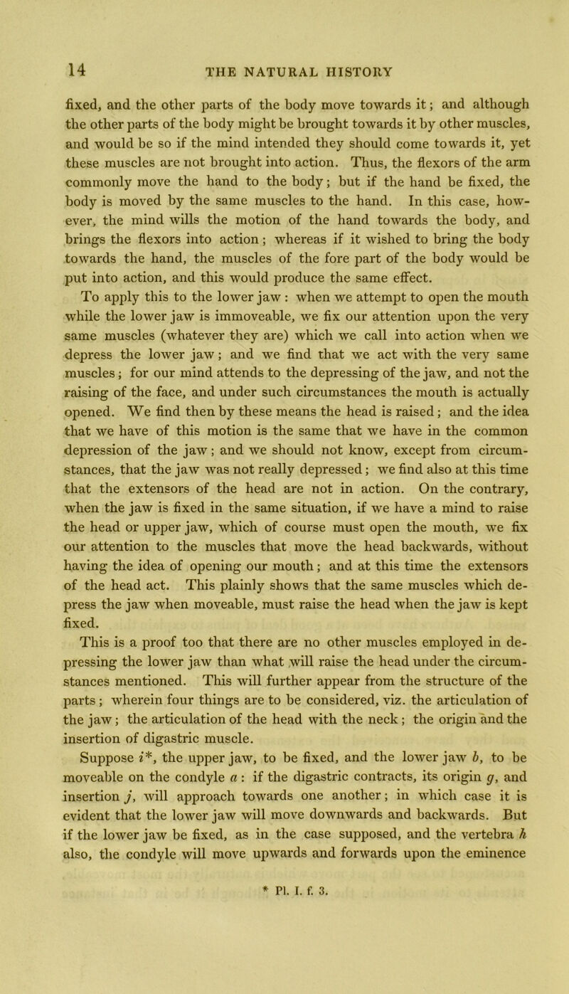 fixed, and the other parts of the body move towards it; and although the other parts of the body might be brought towards it by other muscles, and would be so if the mind intended they should come towards it, yet these muscles are not brought into action. Thus, the flexors of the arm commonly move the hand to the body; but if the hand be fixed, the body is moved by the same muscles to the hand. In this case, how- ever, the mind wills the motion of the hand towards the body, and brings the flexors into action ; whereas if it wished to bring the body towards the hand, the muscles of the fore part of the body would be put into action, and this would produce the same effect. To apply this to the lower jaw : when we attempt to open the mouth while the lower jaw is immoveable, we fix our attention upon the very same muscles (whatever they are) which we call into action when we depress the lower jaw; and we find that we act with the very same muscles; for our mind attends to the depressing of the jaw, and not the raising of the face, and under such circumstances the mouth is actually opened. We find then by these means the head is raised; and the idea that we have of this motion is the same that we have in the common depression of the jaw; and we should not know, except from circum- stances, that the jaw was not really depressed; we find also at this time that the extensors of the head are not in action. On the contrary, when the jaw is fixed in the same situation, if we have a mind to raise the head or upper jaw, which of course must open the mouth, we fix our attention to the muscles that move the head backwards, without having the idea of opening our mouth; and at this time the extensors of the head act. This plainly shows that the same muscles which de- press the jaw when moveable, must raise the head when the jaw is kept fixed. This is a proof too that there are no other muscles employed in de- pressing the lower jaw than what will raise the head under the circum- stances mentioned. This will further appear from the structure of the parts ; wherein four things are to be considered, viz. the articulation of the jaw; the articulation of the head with the neck ; the origin and the insertion of digastric muscle. Suppose i*, the upper jaw, to be fixed, and the lower jaw b, to be moveable on the condyle a : if the digastric contracts, its origin g, and insertion j, will approach towards one another; in which case it is evident that the lower jaw will move downwards and backwards. But if the lower jaw be fixed, as in the case supposed, and the vertebra h also, the condyle will move upwards and forwards upon the eminence