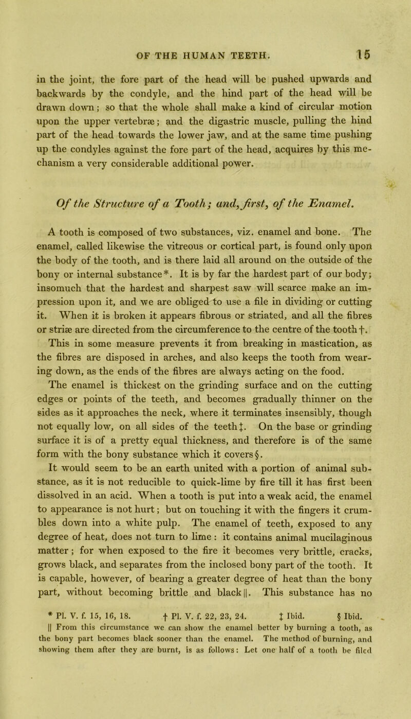 in the joint, the fore part of the head will be pushed upwards and backwards by the condyle, and the hind part of the head will he drawn down; so that the whole shall make a kind of circular motion upon the upper vertebrae; and the digastric muscle, pulling the hind part of the head towards the lower jaw, and at the same time pushing up the condyles against the fore part of the head, acquires by this me- chanism a very considerable additional power. Of the Structure of a Tooth; and, first, of the Enamel. A tooth is composed of two substances, viz. enamel and bone. The enamel, called likewise the vitreous or cortical part, is found only upon the body of the tooth, and is there laid all around on the outside of the bony or internal substance*. It is by far the hardest part of our body; insomuch that the hardest and sharpest saw will scarce make an im- pression upon it, and we are obliged to use a file in dividing or cutting it. When it is broken it appears fibrous or striated, and all the fibres or striae are directed from the circumference to the centre of the tooth f. This in some measure prevents it from breaking in mastication, as the fibres are disposed in arches, and also keeps the tooth from wear- ing down, as the ends of the fibres are always acting on the food. The enamel is thickest on the grinding surface and on the cutting edges or points of the teeth, and becomes gradually thinner on the sides as it approaches the neck, where it terminates insensibly, though not equally low, on all sides of the teeth J. On the base or grinding surface it is of a pretty equal thickness, and therefore is of the same form with the bony substance which it covers §. It would seem to be an earth united with a portion of animal sub- stance, as it is not reducible to quick-lime by fire till it has first been dissolved in an acid. When a tooth is put into a weak acid, the enamel to appearance is not hurt; but on touching it with the fingers it crum- bles down into a white pulp. The enamel of teeth, exposed to any degree of heat, does not turn to lime : it contains animal mucilaginous matter; for when exposed to the fire it becomes very brittle, cracks, grows black, and separates from the inclosed bony part of the tooth. It is capable, however, of bearing a greater degree of heat than the bony part, without becoming brittle and black ||. This substance has no * PL V. f. 15, 16, 18. f PI. V. f. 22, 23, 24. J Ibid. § Ibid. || From this circumstance we can show the enamel better by burning a tooth, as the bony part becomes black sooner than the enamel. The method of burning, and showing them after they are burnt, is as follows: Let one half of a tooth be filed