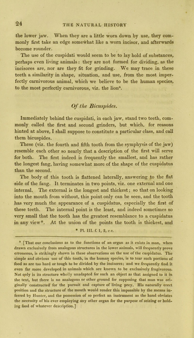 the lower jaw. When they are a little worn down by use, they com- monly first take an edge somewhat like a worn incisor, and afterwards become rounder. The use of the cuspidati would seem to be to lay hold of substances, perhaps even living animals : they are not formed for dividing, as the incisores are, nor are they fit for grinding. We may trace in these teeth a similarity in shape, situation, and use, from the most imper- fectly carnivorous animal, which we believe to be the human species, to the most perfectly carnivorous, viz. the liona. Of the Bicuspides. Immediately behind the cuspidati, in each jaw, stand two teeth, com- monly called the first and second grinders, but which, for reasons hinted at above, I shall suppose to constitute a particular class, and call them bicuspides. These (viz. the fourth and fifth tooth from the symphysis of the jaw) resemble each other so nearly that a description of the first will serve for both. The first indeed is frequently the smallest, and has rather the longest fang, having somewhat more of the shape of the cuspidatus than the second. The body of this tooth is flattened laterally, answering to the flat side of the fang. It terminates in two points, viz. one external and one internal. The external is the longest and thickest; so that on looking into the mouth from without, this point only can be seen, and the tooth has very much the appearance of a cuspidatus, especially the first of these teeth. The internal point is the least, and indeed sometimes so very small that the tooth has the greatest resemblance to a cuspidatus in any view*. At the union of the points the tooth is thickest, and * PI. III. f. l, 2, cc. a [That our conclusions as to the functions of an organ as it exists in man, when drawn exclusively from analogous structures in the lower animals, will frequently prove erroneous, is strikingly shown in these observations on the use of the cuspidatus. The simple and obvious use of this tooth, in the human species, is to tear such portions of food as are too hard or tough to be divided by the incisores; and we frequently find it even far more developed in animals which are known to be exclusively frugivorous. Not qnly is its structure wholly unadapted for such an object as that assigned to it in the text, but there is no analogous or other ground for supposing that man was ori- ginally constructed for the pursuit and capture of living prey. His naturally erect position and the structure of the mouth would render this impossible by the means in- ferred by Hunter, and the possession of so perfect an instrument as the hand obviates the necessity of his ever employing any other organ for the purpose of seizing or hold- ing food of whatever description,]