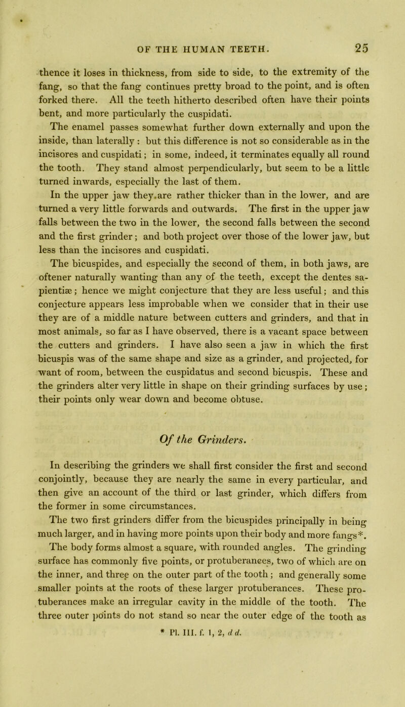 thence it loses in thickness, from side to side, to the extremity of the fang, so that the fang continues pretty broad to the point, and is often forked there. All the teeth hitherto described often have their points bent, and more particularly the cuspidati. The enamel passes somewhat further down externally and upon the inside, than laterally : but this difference is not so considerable as in the incisores and cuspidati; in some, indeed, it terminates equally all round the tooth. They stand almost perpendicularly, but seem to be a little turned inwards, especially the last of them. In the upper jaw they.are rather thicker than in the lower, and are turned a very little forwards and outwards. The first in the upper jaw falls between the two in the lower, the second falls between the second and the first grinder ; and both project over those of the lower jaw, but less than the incisores and cuspidati. The bicuspides, and especially the second of them, in both jaws, are oftener naturally wanting than any of the teeth, except the dentes sa- pientise; hence we might conjecture that they are less useful; and this conjecture appears less improbable when we consider that in their use they are of a middle nature between cutters and grinders, and that in most animals, so far as I have observed, there is a vacant space between the cutters and grinders. I have also seen a jaw in which the first bicuspis was of the same shape and size as a grinder, and projected, for want of room, between the cuspidatus and second bicuspis. These and the grinders alter very little in shape on their grinding surfaces by use; their points only wear down and become obtuse. Of the Grinders. In describing the grinders we shall first consider the first and second conjointly, because they are nearly the same in every particular, and then give an account of the third or last grinder, which differs from the former in some circumstances. The two first grinders differ from the bicuspides principally in being much larger, and in having more points upon their body and more fangs*. The body forms almost a square, with rounded angles. The grinding- surface has commonly five points, or protuberances, two of which are on the inner, and three on the outer part of the tooth ; and generally some smaller j)oints at the roots of these larger protuberances. These pro- tuberances make an irregular cavity in the middle of the tooth. The three outer points do not stand so near the outer edge of the tooth as
