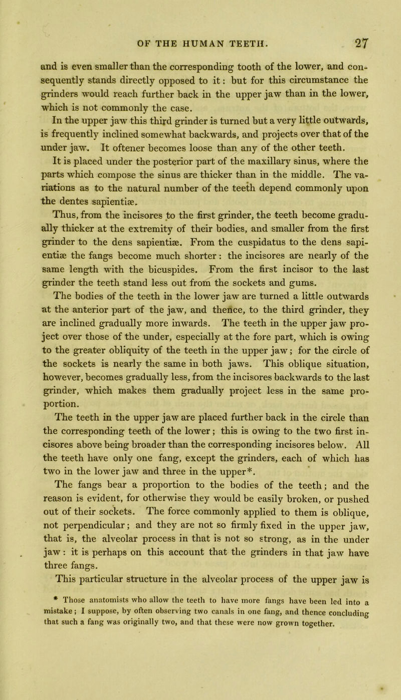and is even smaller than the corresponding tooth of the lower, and con- sequently stands directly opposed to it: but for this circumstance the grinders would reach further back in the upper jaw than in the lower, which is not commonly the case. In the upper jaw this third grinder is turned but a very little outwards, is frequently inclined somewhat backwards, and projects over that of the under jaw. It oftener becomes loose than any of the other teeth. It is placed under the posterior part of the maxillary sinus, where the parts which compose the sinus are thicker than in the middle. The va- riations as to the natural number of the teeth depend commonly upon the dentes sapientise. Thus, from the incisores to the first grinder, the teeth become gradu- ally thicker at the extremity of their bodies, and smaller from the first grinder to the dens sapientise. From the cuspidatus to the dens sapi- entiae the fangs become much shorter: the incisores are nearly of the same length with the bicuspides. From the first incisor to the last grinder the teeth stand less out from the sockets and gums. The bodies of the teeth in the lower jaw are turned a little outwards at the anterior part of the jaw, and thence, to the third grinder, they are inclined gradually more inwards. The teeth in the upper jaw pro- ject over those of the under, especially at the fore part, which is owing to the greater obliquity of the teeth in the upper jaw; for the circle of the sockets is nearly the same in both jaws. This oblique situation, however, becomes gradually less, from the incisores backwards to the last grinder, which makes them gradually project less in the same pro- portion. The teeth in the upper jaw are placed further back in the circle than the corresponding teeth of the lower; this is owing to the two first in- cisores above being broader than the corresponding incisores below. All the teeth have only one fang, except the grinders, each of which has two in the lower jaw and three in the upper*. The fangs bear a proportion to the bodies of the teeth; and the reason is evident, for otherwise they would be easily broken, or pushed out of their sockets. The force commonly applied to them is oblique, not perpendicular; and they are not so firmly fixed in the upper jaw, that is, the alveolar process in that is not so strong, as in the under jaw: it is perhaps on this account that the grinders in that jaw have three fangs. This particular structure in the alveolar process of the upper jaw is * Those anatomists who allow the teeth to have more fangs have been led into a mistake; I suppose, by often observing two canals in one fang, and thence concluding that such a fang was originally two, and that these were now grown together.