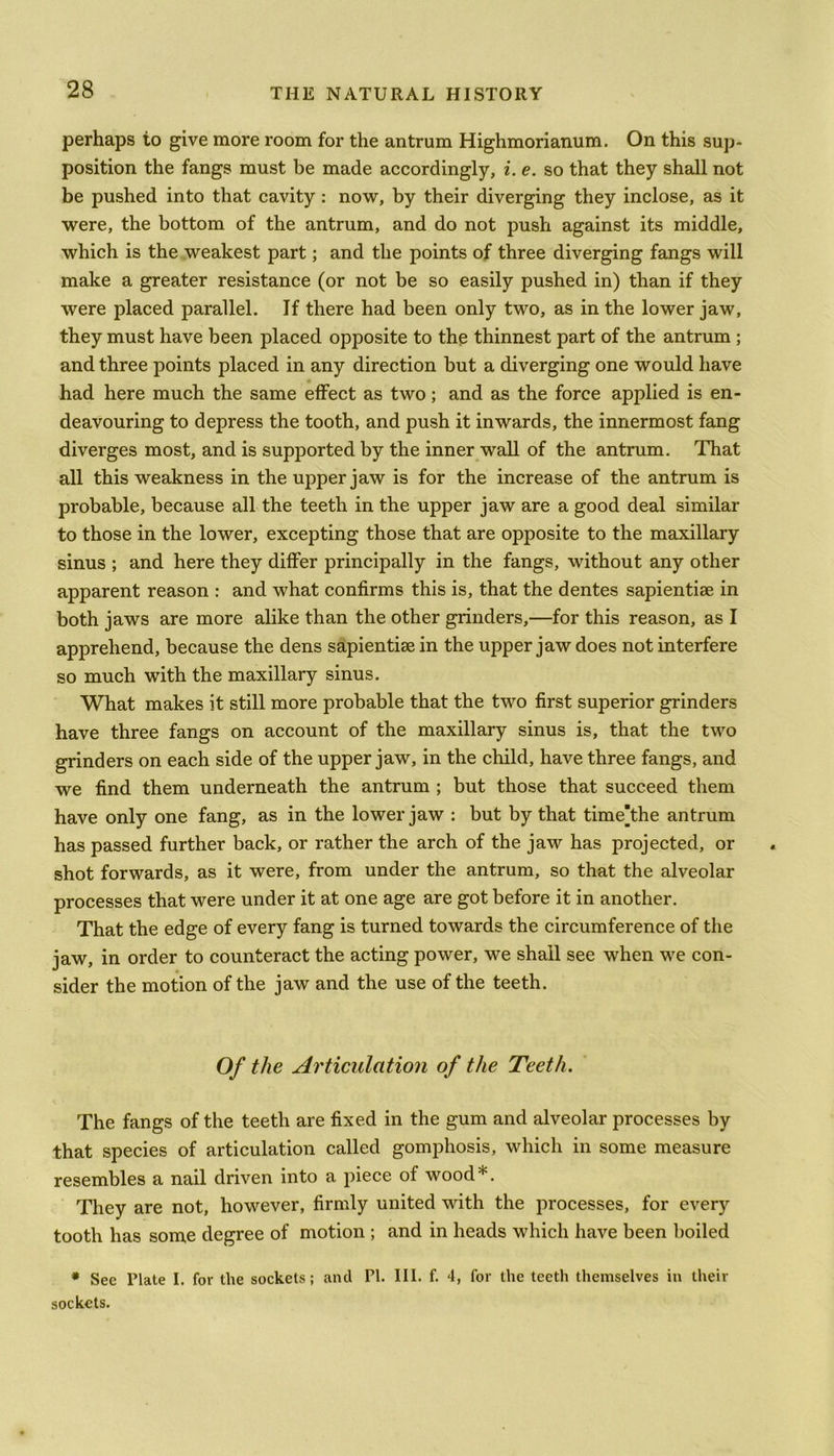 perhaps to give more room for the antrum Highmorianum. On this sup- position the fangs must be made accordingly, i. e. so that they shall not be pushed into that cavity : now, by their diverging they inclose, as it were, the bottom of the antrum, and do not push against its middle, which is the weakest part; and the points of three diverging fangs will make a greater resistance (or not be so easily pushed in) than if they were placed parallel. If there had been only two, as in the lower jaw, they must have been placed opposite to the thinnest part of the antrum ; and three points placed in any direction but a diverging one would have had here much the same effect as two; and as the force applied is en- deavouring to depress the tooth, and push it inwards, the innermost fang diverges most, and is supported by the inner wall of the antrum. That all this weakness in the upper jaw is for the increase of the antrum is probable, because all the teeth in the upper jaw are a good deal similar to those in the lower, excepting those that are opposite to the maxillary sinus ; and here they differ principally in the fangs, without any other apparent reason : and what confirms this is, that the dentes sapientiae in both jaws are more alike than the other grinders,—for this reason, as I apprehend, because the dens sapientiae in the upper jaw does not interfere so much with the maxillary sinus. What makes it still more probable that the two first superior grinders have three fangs on account of the maxillary sinus is, that the two grinders on each side of the upper jaw, in the child, have three fangs, and we find them underneath the antrum ; but those that succeed them have only one fang, as in the lower jaw : but by that timeThe antrum has passed further back, or rather the arch of the jaw has projected, or shot forwards, as it were, from under the antrum, so that the alveolar processes that were under it at one age are got before it in another. That the edge of every fang is turned towards the circumference of the jaw, in order to counteract the acting power, we shall see when we con- sider the motion of the jaw and the use of the teeth. Of the Articulation of the Teeth. The fangs of the teeth are fixed in the gum and alveolar processes by that species of articulation called gomphosis, which in some measure resembles a nail driven into a piece of wood*. They are not, however, firmly united with the processes, for every tooth has some degree of motion ; and in heads which have been boiled * See Plate I. for the sockets; and PI. III. f. 4, for the teeth themselves in their sockets.