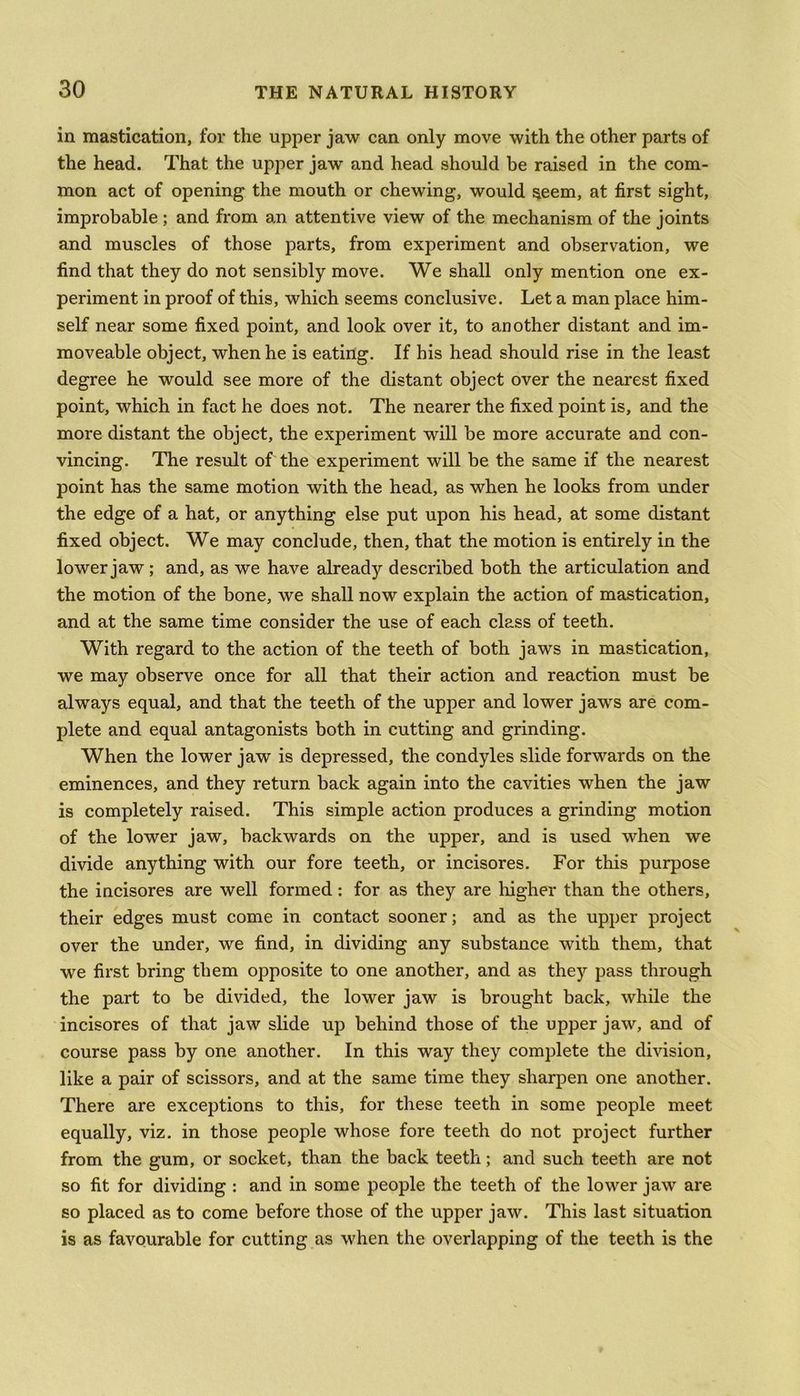 in mastication, for the upper jaw can only move with the other parts of the head. That the upper jaw and head should be raised in the com- mon act of opening the mouth or chewing, would seem, at first sight, improbable ; and from an attentive view of the mechanism of the joints and muscles of those parts, from experiment and observation, we find that they do not sensibly move. We shall only mention one ex- periment in proof of this, which seems conclusive. Let a man place him- self near some fixed point, and look over it, to another distant and im- moveable object, when he is eating. If his head should rise in the least degree he would see more of the distant object over the nearest fixed point, which in fact he does not. The nearer the fixed point is, and the more distant the object, the experiment will be more accurate and con- vincing. The result of the experiment will be the same if the nearest point has the same motion with the head, as when he looks from under the edge of a hat, or anything else put upon his head, at some distant fixed object. We may conclude, then, that the motion is entirely in the lower jaw; and, as we have already described both the articulation and the motion of the bone, we shall now explain the action of mastication, and at the same time consider the use of each class of teeth. With regard to the action of the teeth of both jaws in mastication, we may observe once for all that their action and reaction must be always equal, and that the teeth of the upper and lower jaws are com- plete and equal antagonists both in cutting and grinding. When the lower jaw is depressed, the condyles slide forwards on the eminences, and they return back again into the cavities when the jaw is completely raised. This simple action produces a grinding motion of the lower jaw, backwards on the upper, and is used when we divide anything with our fore teeth, or incisores. For this purpose the incisores are well formed: for as they are higher than the others, their edges must come in contact sooner; and as the upper project over the under, we find, in dividing any substance with them, that we first bring them opposite to one another, and as they pass through the part to be divided, the lower jaw is brought back, while the incisores of that jaw slide up behind those of the upper jaw, and of course pass by one another. In this way they complete the division, like a pair of scissors, and at the same time they sharpen one another. There are exceptions to this, for these teeth in some people meet equally, viz. in those people whose fore teeth do not project further from the gum, or socket, than the back teeth; and such teeth are not so fit for dividing : and in some people the teeth of the lower jaw are so placed as to come before those of the upper jaw. This last situation is as favourable for cutting as when the overlapping of the teeth is the
