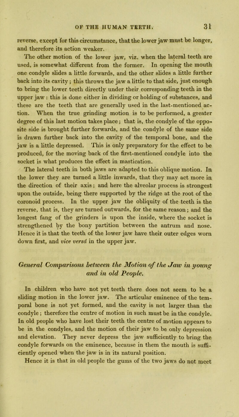 reverse, except for this circumstance, that the lower jaw must be longer, and therefore its action weaker. The other motion of the lower jaw, viz. when the lateral teeth are used, is somewhat different from the former. In opening the mouth one condyle slides a little forwards, and the other slides a little further back into its cavity ; this throws the jaw a little to that side, just enough to bring the lower teeth directly under their corresponding teeth in the upper jaw : this is done either in dividing or holding of substances, and these are the teeth that are generally used in the last-mentioned ac- tion. When the true grinding motion is to be performed, a greater degree of this last motion takes place; that is, the condyle of the oppo- site side is brought further forwards, and the condyle of the same side is drawn further back into the cavity of the temporal bone, and the jaw is a little depressed. This is only preparatory for the effect to be produced, for the moving back of the first-mentioned condyle into the socket is what produces the effect in mastication. The lateral teeth in both jaws are adapted to this oblique motion. In the lower they are turned a little inwards, that they may act more in the direction of their axis; and here the alveolar process is strongest upon the outside, being there supported by the ridge at the root of the coronoid process. In the upper jaw the obliquity of the teeth is the reverse, that is, they are turned outwards, for the same reason; and the longest fang of the grinders is upon the inside, where the socket is strengthened by the bony partition between the antrum and nose. Hence it is that the teeth of the lower jaw have their outer edges worn down first, and vice versd in the upper jaw. General Comparisons between the Motion of the Jaw in young and in old People. In children who have not yet teeth there does not seem to be a sliding motion in the lower jaw. The articular eminence of the tem- poral bone is not yet formed, and the cavity is not larger than the condyle ; therefore the centre of motion in such must be in the condyle. In old people who have lost their teeth the centre of motion appears to be in the condyles, and the motion of their jaw to be only depression and elevation. They never depress the jaw sufficiently to bring the condyle forwards on the eminence, because in them the mouth is suffi- ciently opened when the jaw is in its natural position. Hence it is that in old people the gums of the two jaws do not meet