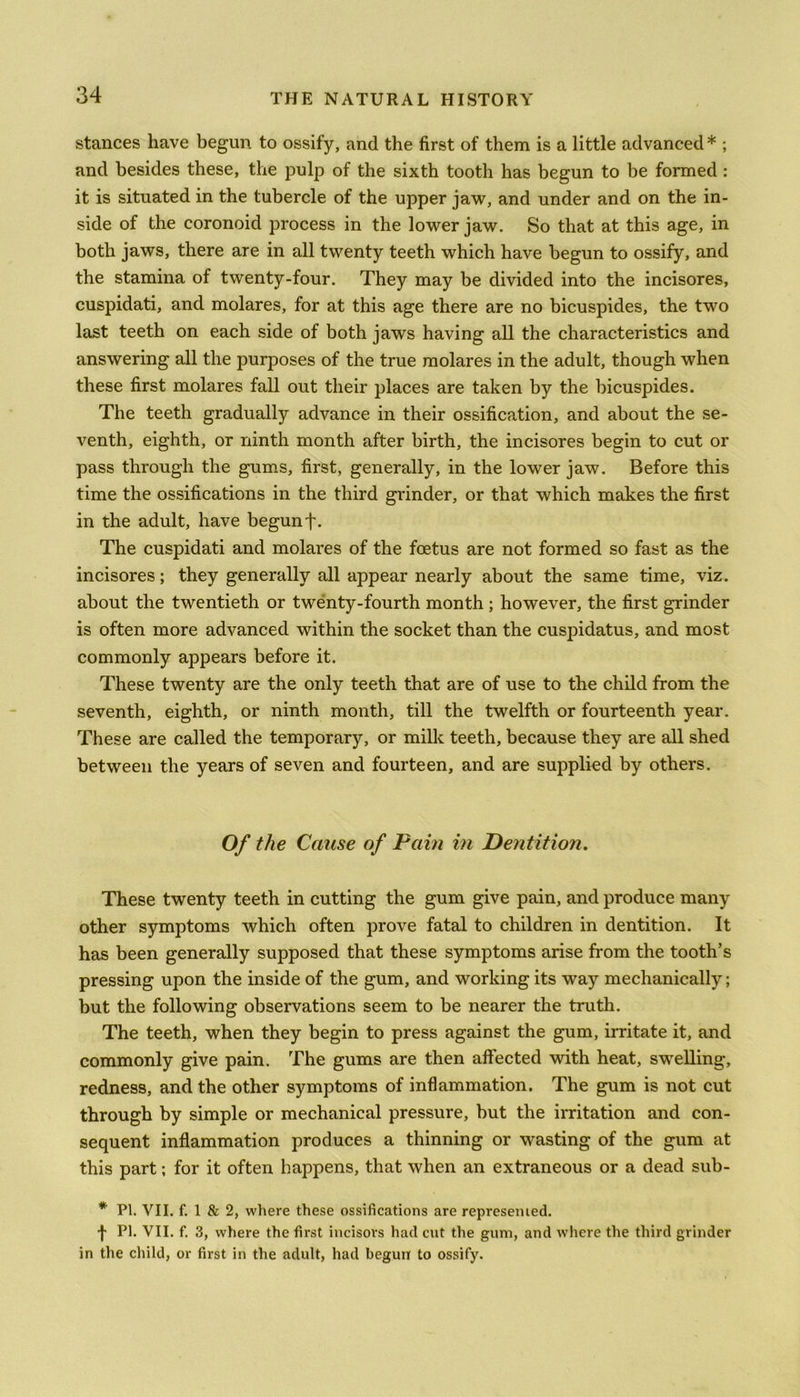 stances have begun to ossify, and the first of them is a little advanced * ; and besides these, the pulp of the sixth tooth has begun to be formed : it is situated in the tubercle of the upper jaw, and under and on the in- side of the coronoid process in the lower jaw. So that at this age, in both jaws, there are in all twenty teeth which have begun to ossify, and the stamina of twenty-four. They may be divided into the incisores, cuspidati, and molares, for at this age there are no bicuspides, the two last teeth on each side of both jaws having all the characteristics and answering all the purposes of the true molares in the adult, though when these first molares fall out their places are taken by the bicuspides. The teeth gradually advance in their ossification, and about the se- venth, eighth, or ninth month after birth, the incisores begin to cut or pass through the gums, first, generally, in the lower jaw. Before this time the ossifications in the third grinder, or that which makes the first in the adult, have begun f. The cuspidati and molares of the foetus are not formed so fast as the incisores; they generally all appear nearly about the same time, viz. about the twentieth or twenty-fourth month; however, the first grinder is often more advanced within the socket than the cuspidatus, and most commonly appears before it. These twenty are the only teeth that are of use to the child from the seventh, eighth, or ninth month, till the twelfth or fourteenth year. These are called the temporary, or milk teeth, because they are all shed between the years of seven and fourteen, and are supplied by others. Of the Cause of Pam in Dentition. These twenty teeth in cutting the gum give pain, and produce many other symptoms which often prove fatal to children in dentition. It has been generally supposed that these symptoms arise from the tooth’s pressing upon the inside of the gum, and working its way mechanically; but the following observations seem to be nearer the truth. The teeth, when they begin to press against the gum, irritate it, and commonly give pain. The gums are then affected with heat, swelling, redness, and the other symptoms of inflammation. The gum is not cut through by simple or mechanical pressure, but the irritation and con- sequent inflammation produces a thinning or wasting of the gum at this part; for it often happens, that when an extraneous or a dead sub- * PI. YII. f. 1 & 2, where these ossifications are represented. f PI. VII. f. 3, where the first incisors had cut the gum, and where the third grinder in the child, or first in the adult, had begun to ossify.