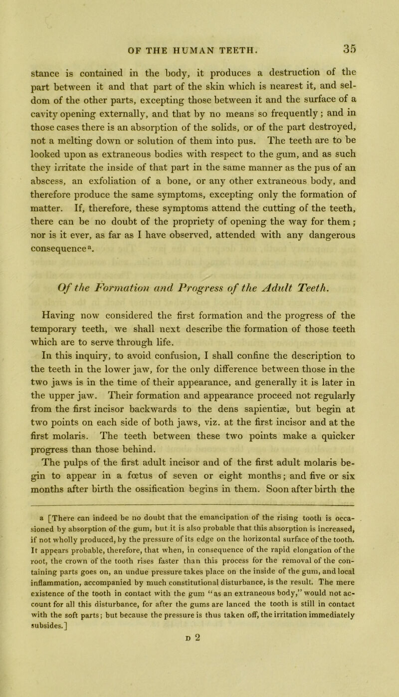 stance is contained in the body, it produces a destruction of the part between it and that part of the skin which is nearest it, and sel- dom of the other parts, excepting those between it and the surface of a cavity opening externally, and that by no means so frequently; and in those cases there is an absorption of the solids, or of the part destroyed, not a melting down or solution of them into pus. The teeth are to be looked upon as extraneous bodies with respect to the gum, and as such they irritate the inside of that part in the same manner as the pus of an abscess, an exfoliation of a bone, or any other extraneous body, and therefore produce the same symptoms, excepting only the formation of matter. If, therefore, these symptoms attend the cutting of the teeth, there can be no doubt of the propriety of opening the way for them; nor is it ever, as far as I have observed, attended with any dangerous consequence11. Of the Formation and Progress of the Adult Teeth. Having now considered the lirst formation and the progress of the temporary teeth, we shall next describe the formation of those teeth which are to serve through life. In this inquiry, to avoid confusion, I shall confine the description to the teeth in the lower jaw, for the only difference between those in the two jaws is in the time of their appearance, and generally it is later in the upper jaw. Their formation and appearance proceed not regularly from the first incisor backwards to the dens sapientise, but begin at two points on each side of both jaws, viz. at the first incisor and at the first molaris. The teeth between these two points make a quicker progress than those behind. The pulps of the first adult incisor and of the first adult molaris be- gin to appear in a foetus of seven or eight months; and five or six months after birth the ossification begins in them. Soon after birth the a [There can indeed be no doubt that the emancipation of the rising tooth is occa- sioned by absorption of the gum, but it is also probable that this absorption is increased, if not wholly produced, by the pressure of its edge on the horizontal surface of the tooth. It appears probable, therefore, that when, in consequence of the rapid elongation of the root, the crown of the tooth rises faster than this process for the removal of the con- taining parts goes on, an undue pressure takes place on the inside of the gum, and local inflammation, accompanied by much constitutional disturbance, is the result. The mere existence of the tooth in contact with the gum “as an extraneous body,” would not ac- count for all this disturbance, for after the gums are lanced the tooth is still in contact with the soft parts; but because the pressure is thus taken off, the irritation immediately subsides.] d 2