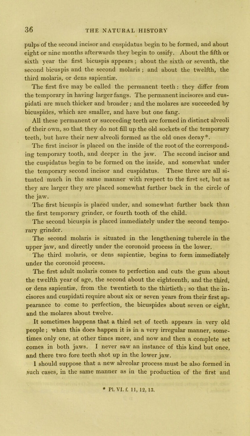 pulps of the second incisor and cuspidatus begin to be formed, and about eight or nine months afterwards they begin to ossify. About the fifth or sixth year the first bicuspis appears ; about the sixth or seventh, the second bicuspis and the second molaris ; and about the twelfth, the third molaris, or dens sapientise. The first five may be called the permanent teeth : they differ from the temporary in having larger fangs. The permanent incisores and cus- pidati are much thicker and broader; and the molares are succeeded by bicuspides, which are smaller, and have but one fang. All these permanent or succeeding teeth are formed in distinct alveoli of their own, so that they do not fill up the old sockets of the temporary teeth, but have their new alveoli formed as the old ones decay*. The first incisor is placed on the inside of the root of the correspond- ing temporary tooth, and deeper in the jaw. The second incisor and the cuspidatus begin to be formed on the inside, and somewhat under the temporary second incisor and cuspidatus. These three are all si- tuated much in the same manner with respect to the first set, but as they are larger they are placed somewhat further back in the circle of the jaw. The first bicuspis is placed under, and somewhat further back than the first temporary grinder, or fourth tooth of the child. The second bicuspis is placed immediately under the second tempo- rary grinder. The second molaris is situated in the lengthening tubercle in the upper jaw, and directly under the coronoid process in the lower. The third molaris, or dens sapientise, begins to form immediately under the coronoid process. The first adult molaris comes to perfection and cuts the gum about the twelfth year of age, the second about the eighteenth, and the third, or dens sapientise, from the twentieth to the thirtieth; so that the in- cisores and cuspidati require about six or seven years from their first ap- pearance to come to perfection, the bicuspides about seven or eight, and the molares about twelve. It sometimes happens that a third set of teeth appears in very old people; when this does happen it is in a very irregular manner, some- times only one, at other times more, and now and then a complete set comes in both jaws. I never saw an instance of this kind but once, and there two fore teeth shot up in the lower jaw. 1 should suppose that a new alveolar process must be also formed in such cases, in the same manner as in the production of the first and