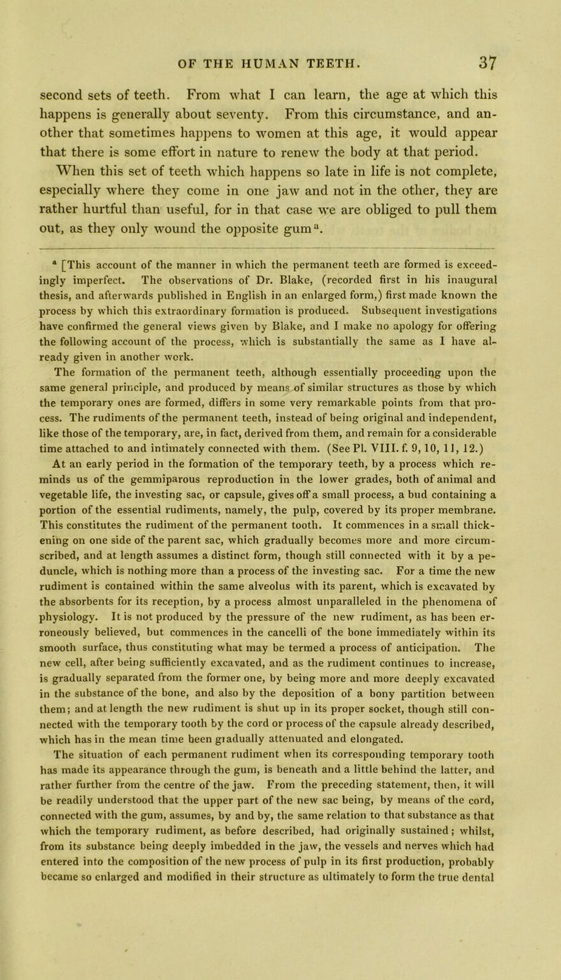 second sets of teeth. From what I can learn, the age at which this happens is generally about seventy. From this circumstance, and an- other that sometimes happens to women at this age, it would appear that there is some effort in nature to renew the body at that period. When this set of teeth which happens so late in life is not complete, especially where they come in one jaw and not in the other, they are rather hurtful than useful, for in that case we are obliged to pull them out, as they only wound the opposite guma. “ [This account of the manner in which the permanent teeth are formed is exceed- ingly imperfect. The observations of Dr. Blake, (recorded first in his inaugural thesis, and afterwards published in English in an enlarged form,) first made known the process by which this extraordinary formation is produced. Subsequent investigations have confirmed the general views given by Blake, and I make no apology for offering the following account of the process, which is substantially the same as I have al- ready given in another work. The formation of the permanent teeth, although essentially proceeding upon the same general principle, and produced by means of similar structures as those by which the temporary ones are formed, differs in some very remarkable points from that pro- cess. The rudiments of the permanent teeth, instead of being original and independent, like those of the temporary, are, in fact, derived from them, and remain for a considerable time attached to and intimately connected with them. (See PI. VIII. f. 9, 10, 11, 12.) At an early period in the formation of the temporary teeth, by a process which re- minds us of the gemmiparous reproduction in the lower grades, both of animal and vegetable life, the investing sac, or capsule, gives off a small process, a bud containing a portion of the essential rudiments, namely, the pulp, covered by its proper membrane. This constitutes the rudiment of the permanent tooth. It commences in a small thick- ening on one side of the parent sac, which gradually becomes more and more circum- scribed, and at length assumes a distinct form, though still connected with it by a pe- duncle, which is nothing more than a process of the investing sac. For a time the new rudiment is contained within the same alveolus with its parent, which is excavated by the absorbents for its reception, by a process almost unparalleled in the phenomena of physiology. It is not produced by the pressure of the new rudiment, as has been er- roneously believed, but commences in the cancelli of the bone immediately within its smooth surface, thus constituting what may be termed a process of anticipation. The new cell, after being sufficiently excavated, and as the rudiment continues to increase, is gradually separated from the former one, by being more and more deeply excavated in the substance of the bone, and also by the deposition of a bony partition between them; and at length the new rudiment is shut up in its proper socket, though still con- nected with the temporary tooth by the cord or process of the capsule already described, which has in the mean time been gradually attenuated and elongated. The situation of each permanent rudiment when its corresponding temporary tooth has made its appearance through the gum, is beneath and a little behind the latter, and rather further from the centre of the jaw. From the preceding statement, then, it will be readily understood that the upper part of the new sac being, by means of the cord, connected with the gum, assumes, by and by, the same relation to that substance as that which the temporary rudiment, as before described, had originally sustained; whilst, from its substance being deeply imbedded in the jaw, the vessels and nerves which had entered into the composition of the new process of pulp in its first production, probably became so enlarged and modified in their structure as ultimately to form the true dental