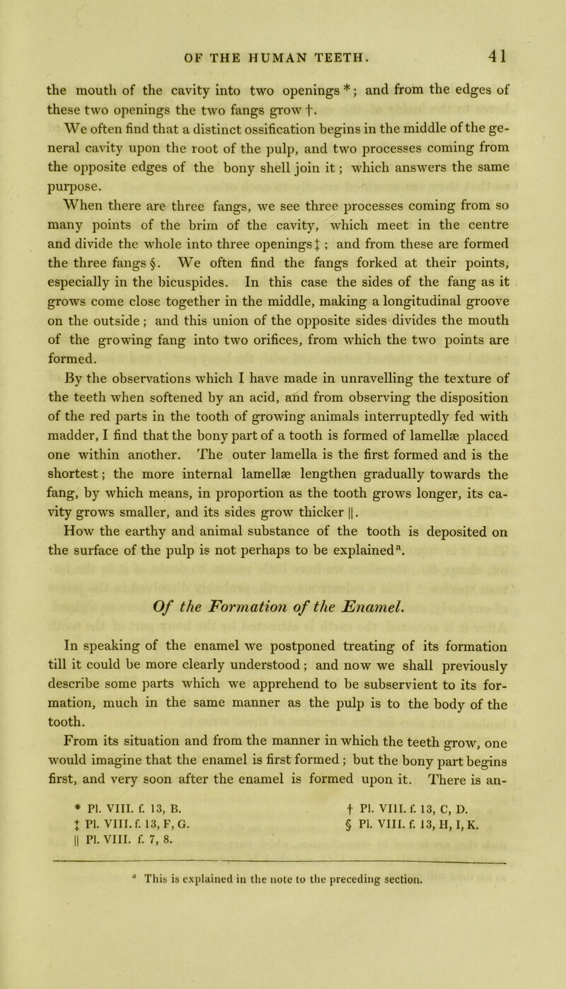 the mouth of the cavity into two openings *; and from the edges of these two openings the two fangs grow f- We often find that a distinct ossification begins in the middle of the ge- neral cavity upon the root of the pulp, and two processes coming from the opposite edges of the bony shell join it; which answers the same purpose. When there are three fangs, we see three processes coming from so many points of the brim of the cavity, which meet in the centre and divide the whole into three openings \ ; and from these are formed the three fangs §. We often find the fangs forked at their points, especially in the bicuspides. In this case the sides of the fang as it grows come close together in the middle, making a longitudinal groove on the outside; and this union of the opposite sides divides the mouth of the growing fang into two orifices, from which the two points are formed. By the observations which I have made in unravelling the texture of the teeth when softened by an acid, and from observing the disposition of the red parts in the tooth of growing animals interruptedly fed with madder, I find that the bony part of a tooth is formed of lamellse placed one within another. The outer lamella is the first formed and is the shortest; the more internal lamellae lengthen gradually to wards the fang, by which means, in proportion as the tooth grows longer, its ca- vity grows smaller, and its sides grow thicker ||. How the earthy and animal substance of the tooth is deposited on the surface of the pulp is not perhaps to be explaineda. Of the Formation of the Enamel. In speaking of the enamel we postponed treating of its formation till it could be more clearly understood; and now we shall previously describe some parts which we apprehend to be subservient to its for- mation, much in the same manner as the pulp is to the body of the tooth. From its situation and from the manner in which the teeth grow, one would imagine that the enamel is first formed ; but the bony part begins first, and very soon after the enamel is formed upon it. There is an- * PI. VIII. f. 13, B. f PI. VIII. f. 13, C, D. % PI. VIII. f. 13, F, G. § PI. VIII. f. 13, H, I, K. || PI. VIII. f. 7, 8. a This is explained in the note to the preceding section.