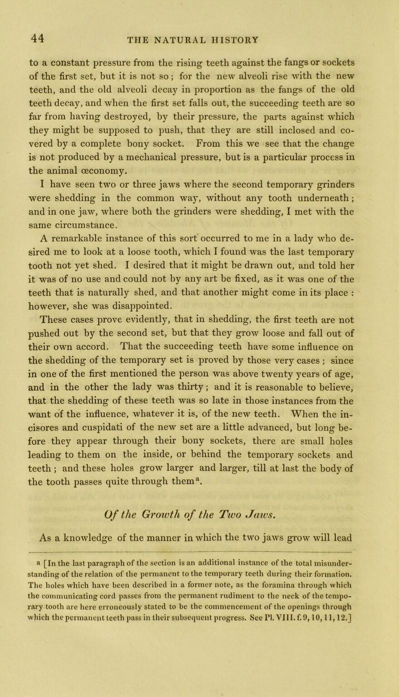 to a constant pressure from the rising teeth against the fangs or sockets of the first set, but it is not so; for the new alveoli rise with the new teeth, and the old alveoli decay in proportion as the fangs of the old teeth decay, and when the first set falls out, the succeeding teeth are so far from having destroyed, by their pressure, the parts against which they might be supposed to push, that they are still inclosed and co- vered by a complete bony socket. From this we see that the change is not produced by a mechanical pressure, but is a particular process in the animal ceconomy. I have seen two or three jaws where the second temporary grinders were shedding in the common way, without any tooth underneath; and in one jaw, where both the grinders were shedding, I met with the same circumstance. A remarkable instance of this sort occurred to me in a lady who de- sired me to look at a loose tooth, which I found was the last temporary tooth not yet shed. I desired that it might be drawn out, and told her it was of no use and could not by any art be fixed, as it was one of the teeth that is naturally shed, and that another might come in its place : however, she was disappointed. These cases prove evidently, that in shedding, the first teeth are not pushed out by the second set, but that they grow loose and fall out of their own accord. That the succeeding teeth have some influence on the shedding of the temporary set is proved by those very cases ; since in one of the first mentioned the person was above twenty years of age, and in the other the lady was thirty; and it is reasonable to believe, that the shedding of these teeth was so late in those instances from the want of the influence, whatever it is, of the new teeth. When the in- cisores and cuspidati of the new set are a little advanced, but long be- fore they appear through their bony sockets, there are small holes leading to them on the inside, or behind the temporary sockets and teeth ; and these holes grow larger and larger, till at last the body of the tooth passes quite through them3. Of the Groivth of the Two Jaws. As a knowledge of the manner in which the two jaws grow will lead a [In the last paragraph of the section is an additional instance of the total misunder- standing of the relation of the permanent to the temporary teeth during their formation. The holes which have been described in a former note, as the foramina through which the communicating cord passes from the permanent rudiment to the neck of the tempo- rary tooth are here erroneously stated to be the commencement of the openings through which the permanent teeth pass in their subsequent progress. See PI. VIII. f. 9,10,11,12.]