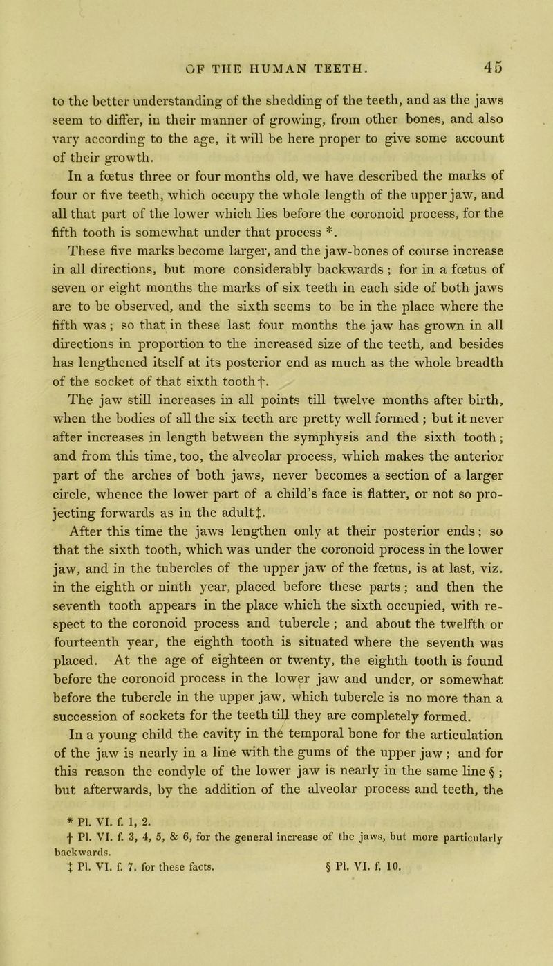 to the better understanding of the shedding of the teeth, and as the jaws seem to differ, in their manner of growing, from other bones, and also vary according to the age, it will be here proper to give some account of their growth. In a foetus three or four months old, we have described the marks of four or five teeth, which occupy the whole length of the upper jaw, and all that part of the lower which lies before the coronoid process, for the fifth tooth is somewhat under that process *. These five marks become larger, and the jaw-bones of course increase in all directions, but more considerably backwards ; for in a foetus of seven or eight months the marks of six teeth in each side of both jaws are to be observed, and the sixth seems to be in the place where the fifth was ; so that in these last four months the jaw has grown in all directions in proportion to the increased size of the teeth, and besides has lengthened itself at its posterior end as much as the whole breadth of the socket of that sixth tooth f. The jaw still increases in all points till twelve months after birth, when the bodies of all the six teeth are pretty well formed ; but it never after increases in length between the symphysis and the sixth tooth; and from this time, too, the alveolar process, which makes the anterior part of the arches of both jaws, never becomes a section of a larger circle, whence the lower part of a child’s face is flatter, or not so pro- jecting forwards as in the adult f. After this time the jaws lengthen only at their posterior ends; so that the sixth tooth, which was under the coronoid process in the lower jaw, and in the tubercles of the upper jaw of the foetus, is at last, viz. in the eighth or ninth year, placed before these parts ; and then the seventh tooth appears in the place which the sixth occupied, with re- spect to the coronoid process and tubercle ; and about the twelfth or fourteenth year, the eighth tooth is situated where the seventh was placed. At the age of eighteen or twenty, the eighth tooth is found before the coronoid process in the lower jaw and under, or somewhat before the tubercle in the upper jaw, which tubercle is no more than a succession of sockets for the teeth tiff they are completely formed. In a young child the cavity in th6 temporal bone for the articulation of the jaw is nearly in a line with the gums of the upper jaw; and for this reason the condyle of the lower jaw is nearly in the same line § ; but afterwards, by the addition of the alveolar process and teeth, the * PI. VI. f. 1,2. f PI. VI. f. 3, 4, 5, & 6, for the general increase of the jaws, but more particularly backwards. + PI. VI. f. 7. for these facts. § PI. VI. f. 10.